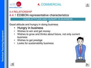 TechnicalTeachingEquipment
www.edibon.com
4. COMMERCIAL
4.4 RELATIONSHIP
4.4.1 EDIBON representative characteristics
Good attitude and hungry in doing business
• Hungry in business
• Wishes to win and get money
• Wishes to grow and thinks about future, not only current
business
• Wishes to get prestige
• Looks for sustainability business
GOOD ATTITUDE AND HUNGRY IN BUSINESS
 