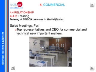 TechnicalTeachingEquipment
www.edibon.com
4. COMMERCIAL
4.4 RELATIONSHIP
4.4.2 Training
Training at EDIBON premises in Madrid (Spain).
Sales Meetings. For:
oTop representatives and CEO for commercial and
technical new important matters.
 