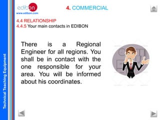 TechnicalTeachingEquipment
www.edibon.com
4. COMMERCIAL
4.4 RELATIONSHIP
4.4.5 Your main contacts in EDIBON
There is a Regional
Engineer for all regions. You
shall be in contact with the
one responsible for your
area. You will be informed
about his coordinates.
 