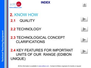 TechnicalTeachingEquipment
www.edibon.com
2. KNOW HOW
INDEX
All this information is available in www.edibon.com . Contact to Edibon engineers for doubts or request
2.1 QUALITY
2.2 TECHNOLOGY
2.3 TECHNOLOGICAL CONCEPT
CLARIFICATIONS
2.4 KEY FEATURES FOR IMPORTANT
UNITS OF OUR RANGE (EDIBON
UNIQUE)
 
