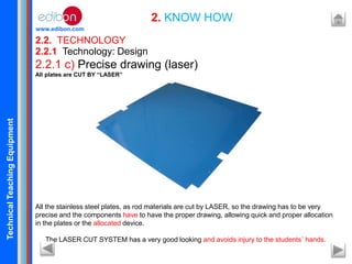 TechnicalTeachingEquipment
www.edibon.com
2.2. TECHNOLOGY
2. KNOW HOW
2.2.1 Technology: Design
2.2.1 c) Precise drawing (laser)
All plates are CUT BY “LASER”
All the stainless steel plates, as rod materials are cut by LASER, so the drawing has to be very
precise and the components have to have the proper drawing, allowing quick and proper allocation
in the plates or the allocated device.
The LASER CUT SYSTEM has a very good looking and avoids injury to the students´ hands.
 