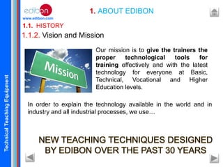 TechnicalTeachingEquipment
www.edibon.com
1.1. HISTORY
1. ABOUT EDIBON
1.1.2. Vision and Mission
Our mission is to give the trainers the
proper technological tools for
training effectively and with the latest
technology for everyone at Basic,
Technical, Vocational and Higher
Education levels.
In order to explain the technology available in the world and in
industry and all industrial processes, we use…
 