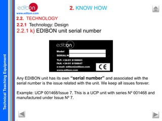 TechnicalTeachingEquipment
www.edibon.com
2.2. TECHNOLOGY
2. KNOW HOW
2.2.1 Technology: Design
2.2.1 k) EDIBON unit serial number
Any EDIBON unit has its own “serial number” and associated with the
serial number is the issue related with the unit. We keep all issues forever.
Example: UCP 001468/Issue 7. This is a UCP unit with series Nº 001468 and
manufactured under Issue Nº 7.
.
 