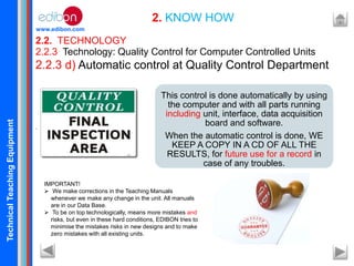 TechnicalTeachingEquipment
www.edibon.com
2.2. TECHNOLOGY
2. KNOW HOW
2.2.3 Technology: Quality Control for Computer Controlled Units
2.2.3 d) Automatic control at Quality Control Department
.
This control is done automatically by using
the computer and with all parts running
including unit, interface, data acquisition
board and software.
When the automatic control is done, WE
KEEP A COPY IN A CD OF ALL THE
RESULTS, for future use for a record in
case of any troubles.
IMPORTANT!
 We make corrections in the Teaching Manuals
whenever we make any change in the unit. All manuals
are in our Data Base.
 To be on top technologically, means more mistakes and
risks, but even in these hard conditions, EDIBON tries to
minimise the mistakes risks in new designs and to make
zero mistakes with all existing units.
 