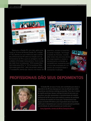 www.gestaoerh.com.br

21 ANOS

Neste ano, a Gestão RH, em maio, após comemorar os 18 anos da Revista Gestão RH, a edição
nº 100, abordou em sua matéria de capa a opinião
de profissionais de RH sobre sua relação com os
fornecedores de RH e quais as vantagens e as dificuldades enfrentadas nessa parceria. Outra novidade criada foram as pesquisas “20 Empresas Mais
Admiradas pelos RHs” e “25 Fornecedores Mais
Admirados pelos RHs”, além de também realizar o
1º InovatecRH, evento que discutiu nos meses de

setembro, outubro e novembro
os temas Inovação, Tecnologia
e Gestão de Pessoas, visando
olhar estes três assuntos dentro
das organizações e ampliar o
conhecimento e entender as
competências necessárias para
o futuro das empresas em um
cenário de competitividade e
constantes mudanças.

Profissionais dão seus depoimentos
“A Gestão RH, em seus 21 anos, tem contribuído para elevar a
importância de RH nas empresas por meio da difusão das melhores práticas nos diversos rankings promovidos. Para nós, é motivo
de orgulho participar desses rankings há mais de seis anos consecutivos, pois eles representam o reconhecimento do trabalho
profissional de RH na busca pela melhoria contínua da qualidade
do ambiente de trabalho em nosso país. Parabenizamos toda
equipe da Gestão RH Editora pela longevidade desta importante
publicação e desejamos que o sucesso alcançado pela qualidade
e profundidade do editorial perdure por muitos anos.”
Suely Agostinho, diretora de RH da Caterpillar Brasil

10

 