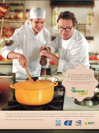 EDUARDO VILELA

(Aprendiz Legal)
CLAUDE TROISGROS

(Chef de cozinha)

ÀS VEZES SÓ PRECISAMOS
DE ALGUÉM QUE ACREDITE
NO NOSSO TALENTO.
INVISTA NOS JOVENS E PASSE ADIANTE
A SUA RECEITA DE SUCESSO.

Faça parte do Aprendiz Legal, um programa que prepara os jovens para o mundo do trabalho e ajuda as empresas a

Para saber mais, acesse www.aprendizlegal.org.br

 