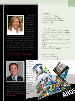 www.gestaoerh.com.br

“A Gestão RH,
por meio de seus
produtos, tem
atuado de modo
inovador, colaborando na atualização dos profissionais de RH.  As
matérias publicadas na revista, os
reconhecimentos
e os eventos promovidos criam uma importante rede de relacionamento que nos permite compartilhar conhecimento, trocar
experiências e discutir sobre as melhores práticas na
área.  A informação compartilhada é sempre muito
rica e objetiva, com foco total em pontos realmente
relevantes.  Sem dúvida, a parceria com a Gestão RH
nos permite seguir as novas tendências do mercado,
atuando de forma inovadora na gestão de pessoas em
nossas empresas.”
Denise Horato, diretora de Recursos Humanos e comunicação corporativa da Roche Farmacêutica

Eventos
Fórum Líder RH - 11ª edição
Encontro de Cidadania - 9ª edição
Ciclo de Palestras Especiais - 11 anos
InovatecRH – 1 ano

Pesquisas
“Os RHs Mais Admirados do Brasil” - 7ª edição
“100 Melhores Fornecedores para RH” - 6ª edição
“IDHO – Indicador de Desenvolvimento Humano
Organizacional” - 6ª edição
“As Melhores Empresas em Cidadania Corporativa”
- 9ª edição
“EPS – Empresas Psicologicamente Saudáveis” 5ª edição
“PGPs – As 150 Melhores Empresas em Práticas
de Gestão de Pessoas” - 4ª edição

Revista e Site
Revista Gestão RH - 19 anos
Portal Gestão RH On Line - 18 anos

“A Gestão
RH me acompanha durante toda
a carreira de
Recursos Humanos e tem sempre
propiciado um
imenso arsenal de
conteúdo prático
para aplicação no
nosso dia a dia.
Em um momento
onde a obsolescência do conhecimento é cada vez
maior e que nos deparamos com uma velocidade
avassaladora na forma de gestão e de adaptação aos
conteúdos gerados, é de suma importância ter uma
revista como a Gestão RH que nos oferece o que há
de mais relevante no cenário de Recursos Humanos.”
Moisés Silva, diretor de Recursos Humanos
da Zurich Seguros
13

 