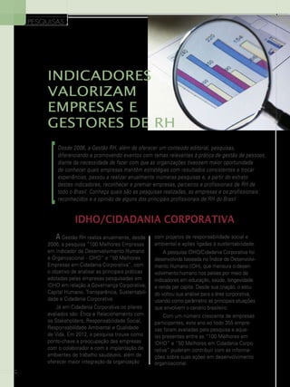 PESQUISAS

indicadores
valorizam
empresas e
gestores de rh

]

Desde 2006, a Gestão RH, além de oferecer um conteúdo editorial, pesquisas,
diferenciando e promovendo eventos com temas relevantes à prática de gestão de pessoas,
diante da necessidade de fazer com que as organizações tivessem maior oportunidade
de conhecer quais empresas mantêm estratégias com resultados consistentes e trocar
experiências, passou a realizar anualmente inúmeras pesquisas e, a partir do extrato
destes indicadores, reconhecer e premiar empresas, parceiros e profissionais de RH de
todo o Brasil. Conheça quais são as pesquisas realizadas, as empresas e os profissionais
reconhecidos e a opinião de alguns dos principais profissionais de RH do Brasil

IDHO/Cidadania Corporativa
A Gestão RH realiza anualmente, desde

2006, a pesquisa “100 Melhores Empresas
em Indicador de Desenvolvimento Humano
e Organizacional - IDHO” e “50 Melhores
Empresas em Cidadania Corporativa”, com
o objetivo de analisar as principais práticas
adotadas pelas empresas pesquisadas em
IDHO em relação à Governança Corporativa,
Capital Humano, Transparência, Sustentabilidade e Cidadania Corporativa.
Já em Cidadania Corporativa os pilares
avaliados são: Ética e Relacionamento com
os Stakeholders, Responsabilidade Social,
Responsabilidade Ambiental e Qualidade
de Vida. Em 2012, a pesquisa trouxe como
ponto-chave a preocupação das empresas
com o colaborador e com a implantação de
ambientes de trabalho saudáveis, além de
oferecer maior integração da organização
16

com projetos de responsabilidade social e
ambiental e ações ligadas à sustentabilidade.
A pesquisa IDHO/Cidadania Corporativa foi
desenvolvida baseada no Índice de Desenvolvimento Humano (IDH), que mensura o desenvolvimento humano nos países por meio de
indicadores em educação, saúde, longevidade
e renda per capita. Desde sua criação, o estudo voltou sua análise para a área corporativa,
usando como parâmetro as principais atuações
que envolvem o cenário brasileiro.
Com um número crescente de empresas
participantes, este ano ao todo 355 empresas foram avaliadas pela pesquisa e aquelas presentes entre as “100 Melhores em
IDHO” e “50 Melhores em Cidadania Corporativa” puderam contribuir com as informações sobre suas ações em desenvolvimento
organizacional.

 
