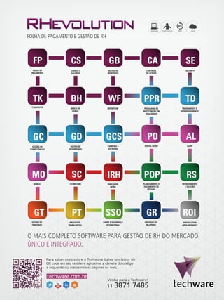 BPO

FOLHA DE PAGAMENTO E GESTÃO DE RH

FOLHA DE
PAGAMENTO

CARGOS E
SALÁRIOS

GESTÃO DE
BENEFÍCIOS

CONTROLE
DE ACESSO

SECURITY

BANCO DE
HORAS

WORKFLOW

PROGRAMA DE
PARTICIPAÇÃO EM
RESULTADOS

TREINAMENTO E
DESENVOLVIMENTO

GESTÃO DE
COMPETÊNCIAS

GESTÃO DE
DESEMPENHO

CARREIRA E
SUCESSÃO

PORTAL DE RH

ALERT

MOBILE

SCORECARD

INDICADOR
DE RH

PLANEJAMENTO E
ORÇAMENTO DE
PESSOAL

RECRUTAMENTO
E SELEÇÃO

TIMEKEEPER

ROI
GESTÃO DE
TERCEIROS

PROCESSOS
TRABALHISTAS

SAÚDE E SEGURANÇA
OCUPACIONAL

GERADOR DE
RELATÓRIO

RHEVOLUTION
OPEN INTERFACE

O MAIS COMPLETO SOFTWARE PARA GESTÃO DE RH DO MERCADO.
ÚNICO E INTEGRADO.
Para saber mais sobre a Techware baixe um leitor de
QR code em seu celular e aproxime a câmera do código
à esquerda ou acesse nossas páginas na web.

techware.com.br

Venha para a Techware!

11

3871 7485

 