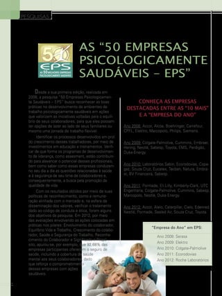 PESQUISAS

As “50 Empresas
Psicologicamente
Saudáveis – EPS”
Desde a sua primeira edição, realizada em
2008, a pesquisa “50 Empresas Psicologicamente Saudáveis – EPS” busca reconhecer as boas
práticas no desenvolvimento de ambientes de
trabalho psicologicamente saudáveis em ações
que valorizem as iniciativas voltadas para o equilíbrio de seus colaboradores, para que eles possam
ter opções de lazer ao lado de seus familiares ou
mesmo uma jornada de trabalho flexível.
Identificar os processos desenvolvidos em prol
do crescimento desses trabalhadores, por meio de
investimentos em educação e treinamentos. Verificar de que forma os programas de desenvolvimento de liderança, como assesment, estão contribuindo para alavancar o potencial desses profissionais,
bem como saber como essas empresas conduzem
no seu dia a dia as questões relacionadas à saúde
e à segurança de seu time de colaboradores e,
consequentemente, a busca pela promoção da
qualidade de vida.
Com os resultados obtidos por meio de suas
políticas de reconhecimento, como a remuneração alinhada com o mercado e, na esfera da
disseminação dos valores, verificar o tratamento
dado ao código de conduta e ética, foram alguns
dos objetivos da pesquisa. Em 2012, por meio
das avaliações envolvendo as ações colocadas em
práticas nos pilares: Envolvimento do colaborador,
Equilíbrio Vida e Trabalho, Crescimento do colaborador, Saúde e Segurança do Trabalho, Reconhecimento do Colaborador e Significado e Propósito, apurou-se, por exemplo, que 92,68% das
empresas participantes oferecem o seguro de
saúde, incluindo a cobertura de saúde
mental aos seus colaboradores, dado
que reforça o comprometimento
dessas empresas com ações
saudáveis.
22

Conheça as empresas
destacadas entre As “10 Mais”
e A “Empresa do Ano”
Ano 2008: Accor, Alcoa, Boehringer, Carrefour,
CPFL, Elektro, Marcopolo, Philips, Siemens.
Ano 2009: Colgate-Palmolive, Cummins, Embraer,
Hering, Nestlé, Sabesp, Toyota, EMS, Perdigão,
Duke-Energy.
Ano 2010: Laboratórios Sabin, Ecorodovias, Copagaz, Souza Cruz, Eucatex, Tecban, Natura, Embraer, BV Financeira, Sabesp.
Ano 2011: Pormade, Eli Lilly, Kimberly-Clark, UTC
Engenharia, Colgate-Palmolive, Cummins, Sabesp,
Marcopolo, Nestlé, Duke Energy.
Ano 2012: Accor, Alelo, Caterpillar, Cielo, Edenred,
Nestlé, Pormade, Sealed Air, Souza Cruz, Toyota.

“Empresa do Ano” em EPS:
Ano 2008: Serasa
Ano 2009: Elektro
Ano 2010: Colgate-Palmolive
Ano 2011: Ecorodovias
Ano 2012: Roche Laboratórios

 