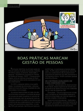 PESQUISAS

www.gestaoerh.com.br

BOAS Práticas MARCAM
Gestão de Pessoas
Para buscar identificar as principais ações de
RHs em práticas de gestão de pessoas, a Gestão
RH Editora realiza, anualmente, desde 2009, a
pesquisa “150 Melhores Empresas em Práticas
de Gestão de Pessoas – PGPS”. O levantamento
mapeia, entre as melhores empresas do Brasil,
quais programas estão sendo executados em prol
dos colaboradores.
Em 2012, a pesquisa realizou a sua quarta
edição, na avaliação das dimensões: Liderança,
Desenvolvimento de Pessoas, Qualidade de vida,
Diversidade e Comunicação.

24

As práticas desenvolvidas em cada uma dessas dimensões completam o conteúdo da pesquisa na busca de ações inovadoras no conceito de
gestão de pessoas, além de apresentar como as
empresas investem em cada um dos tópicos para
a melhoria de seus colaboradores e de si mesma.
A partir dos questionários respondidos, no caso
das PGPs, por exemplo, identificou-se neste ano

de 2012 que, no total dessas empresas pesquisadas, 75,76% adotam programas de mentoring
para seus colaboradores; 64,1% desenvolvem
programas de assesment; 62,79% promoveram o
recrutamento interno; 74,42% contratam pessoas
entre 25 e 35 anos.

Os critérios avaliados em
cada dimensão são:

Liderança – Aborda ações em desenvolvimento de líderes, desde programas de trainees até a
alta gerência de desenvolvimento dos colaboradores por meio de programas T&D.
Diversidade – Trata de programas de inclusão
racial, portadores de necessidades especiais e
estímulo à diversidade, por meio do respeito às
diversas religiões e faixas etárias.
Desenvolvimento de pessoas – Avalia plano
de carreira, remuneração e reconhecimento do colaborador, participação nos resultados e retenção
de talentos de desenvolvimento de carreira.

 
