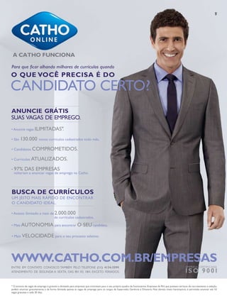 Para que ficar olhando milhares de currículos quando

O QUE VOCÊ PRECISA É DO

CANDIDATO CERTO?
ANUNCIE GRÁTIS
SUAS VAGAS DE EMPREGO.
Anuncie vagas ILIMITADAS*
.
São 130.000 novos currículos cadastrados todo mês.
Candidatos COMPROMETIDOS.
Currículos ATUALIZADOS.

97% DAS EMPRESAS

voltariam a anunciar vagas de emprego na Catho.

BUSCA DE CURRÍCULOS
UM JEITO MAIS RÁPIDO DE ENCONTRAR
O CANDIDATO IDEAL.

mais de 2.000.000
de currículos cadastrados.
Mais AUTONOMIA para encontrar O

SEU candidato.

Mais VELOCIDADE para o seu processo seletivo.

WWW.CATHO.COM.BR/EMPRESAS
ENTRE EM CONTATO CONOSCO TAMBÉM PELO TELEFONE (11) 4134-3599.
ATENDIMENTO DE SEGUNDA A SEXTA, DAS 8H ÀS 18H, EXCETO FERIADOS.

EMPRESA CERTIFICADA

I S O 9 0 01

* O anúncio de vagas de emprego é gratuito e ilimitado para empresas que contratam para o seu próprio quadro de funcionários. Empresas de RH, que prestam serviços de recrutamento e seleção,
podem anunciar gratuitamente e de forma ilimitada apenas as vagas de emprego para os cargos de Supervisão, Gerência e Diretoria. Nos demais níveis hierárquicos, é permitido anunciar até 10
vagas gratuitas a cada 30 dias.

 