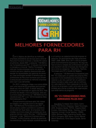 PESQUISAS

www.gestaoerh.com.br

Melhores Fornecedores
para RH
C

om o objetivo de identificar as melhores
empresas prestadoras de serviços para a área de
Recursos Humanos no Brasil, a Gestão RH realiza
anualmente, desde 2007, a pesquisa “100 Melhores Fornecedores para RH”. O estudo movimenta
o mercado e o título de “Melhor Fornecedor” é
visto por muitas empresas como um reconhecimento aos bons trabalhos desenvolvidos para
atender às necessidades dos gestores de pessoas. Essa certificação também é benéfica para os
profissionais de Recursos Humanos que utilizam
a pesquisa para encontrar as melhores empresas
para suprir suas demandas.
Em 2012, a pesquisa chega a sua sexta edição
com uma marca de 675 empresas participantes,
desde seu início em 2007. A edição deste ano
começou a ser levantada em agosto de 2012. Pela
primeira vez desde o início da pesquisa, este ano
a primeira etapa identificou os “300 Melhores Fornecedores para RH” e os “25 Fornecedores Mais
Admirados pelos RHs”.
O encerramento acontece após três meses
de votação e em seguida ocorre a divulgação
dos “100 Melhores Fornecedores para RH”. O
estudo possui caráter quantitativo e qualitativo
e é dividido em duas fases. As empresas mais
votadas na primeira etapa são avaliadas por seus
próprios clientes e pelos RHs das “1.000 Maiores
Empresas” e das “Melhores Empresas para se
Trabalhar” (critério Exame), através de questionários eletrônicos. Cada indicação recebida equivale
38

a um ponto e ao cadastramento da empresa na
pesquisa. Os participantes das listas anteriores
(2007, 2008, 2009, 2010, 2011 e 2012) já fazem
parte automaticamente da pesquisa. Na segunda
fase envolve a votação dos profissionais em geral,
que escolhem até dez empresas dos 40 segmentos e entre as categorias – Benefícios, Talentos,
Tecnologia para RH e Gestão do Negócio.
A pesquisa “100 Melhores Fornecedores para
RH” foi criada após um pedido dos próprios RHs
que eram muito assediados por empresas fornecedoras e, por isso, queriam ter um parâmetro
desse mercado e saber quem são os melhores
em cada segmento. Hoje a pesquisa é uma referência e as empresas a usam como selo de credibilidade para chamar a atenção das organizações
que estão dentro do programa.

Os “25 Fornecedores Mais
Admirados pelos RHs”
Ano 2013: Fundação Dom Cabral, Catho
Online, FGV Online, Haygroup, Vagas Tecnologia,
AON, Bradesco Saúde, Totvs, Hospital Albert
Einstein, Odontoprev, Senac, Deloitte, Central
Nacional, Unimed, Cia de Talentos – (DBM),
GRSA, Michael Page, Sulamérica Saúde, Alelo,
FGV In Company, ADP, Admix, Omint, Mercer
Marsh Benefícios, Porto Seguro Saúde, Senior
Sistemas.

 