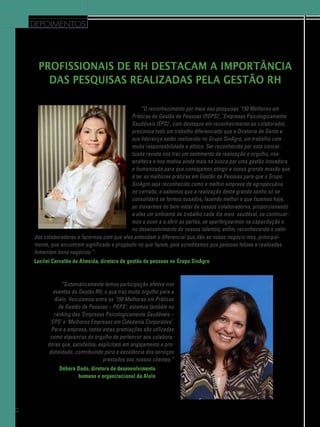 depoimentos

Profissionais de RH destacam a importância
das pesquisas realizadas pela Gestão RH
“O reconhecimento por meio das pesquisas ‘150 Melhores em
Práticas de Gestão de Pessoas (PGPS)’, ‘Empresas Psicologicamente
Saudáveis (EPS)’, com destaque em reconhecimento ao colaborador,
preconiza todo um trabalho diferenciado que a Diretoria de Gente e
sua liderança estão realizando no Grupo SinAgro, um trabalho com
muita responsabilidade e afinco. Ser reconhecido por esta conceituada revista nos traz um sentimento de realização e orgulho, nos
enaltece e nos motiva ainda mais na busca por uma gestão inovadora
e humanizada para que consigamos atingir a nossa grande missão que
é ter as melhores práticas em Gestão de Pessoas para que o Grupo
SinAgro seja reconhecido como a melhor empresa de agropecuária
no cerrado, e sabemos que a realização deste grande sonho só se
consolidará se formos ousados, fazendo melhor o que fazemos hoje,
se inovarmos no bem-estar de nossos colaboradores, proporcionando
a eles um ambiente de trabalho cada dia mais saudável, se continuar­
mos a ouvir e a abrir as portas, se aperfeiçoarmos na capacitação e
no desenvolvimento de nossos talentos, enfim, reconhecendo o valor
dos colaboradores e fazermos com que eles entendam o diferencial que dão ao nosso negócio mas, principalmente, que encontrem significado e propósito no que fazem, pois acreditamos que pessoas felizes e realizadas
fomentam bons negócios.”
Lucilei Carvalho de Almeida, diretora de gestão de pessoas no Grupo SinAgro

 “Sistematicamente temos participação efetiva nos
eventos da Gestão RH, o que traz muito orgulho para a
Alelo. Veiculamos entre as ‘150 Melhores em Práticas
de Gestão de Pessoas – PGPS’; estamos também no
ranking das ‘Empresas Psicologicamente Saudáveis –
EPS’ e ‘Melhores Empresas em Cidadania Corporativa’.
Para a empresa, todas estas premiações são utilizadas
como alavancas do orgulho de pertencer aos colaboradores que, satisfeitos, explicitam em engajamento e produtividade, contribuindo para a excelência dos serviços
prestados aos nossos clientes.”
Débora Dado, diretora de desenvolvimento
humano e organizacional da Alelo

44

 