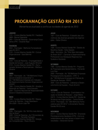 agenda

Programação Gestão RH 2013
Mantenha-se atualizado e confira as novidades da agenda de 2013
JANEIRO
17/1 – Cursos Abertos Gestão RH - Feedback
360o – Benne Catanante
24/1 – Ciclo de Palestras - Governança Corporativa e RH – Eduardo Najar

JULHO
18/7 – Ciclo de Palestras - O desafio das convivências das diversas gerações nas organizações – Sidnei Oliveira

FEVEREIRO
03/2 – Premiação - Melhores Fornecedores
para RH 2013
21/2 – Cursos Abertos Gestão RH - Cultura
Organizacional – Sara Behmer

AGOSTO
15/8 – Cursos Abertos Gestão RH - Gestão do
Benefício Saúde – Edna Vasselo
29/8 – Seminário - Os “RHs Mais Admirados
do Brasil 2013” – Carreiras e Desenvolvimento
Profissional e os Destaques Regionais Sul,
Sudeste e Nordeste

MARÇO
14/3 – Ciclo de Palestras - Empregabilidade e
Gestão de Carreira – José Augusto Minarelli
21/3 – Cursos Abertos Gestão RH - Remuneração Variável e Recompensas – Matheus
Oliveira
ABRIL
08/4 – Premiação - As “100 Melhores Empresas em Cidadania Corporativa” e
As “100 Melhores Empresas em Indicador
de Desenvolvimento Humano Organizacional
(IDHO)”
18/4 – Cursos Abertos Gestão RH - Atração e
Retenção de Talentos – Irene Azevedo
25/4 – Encontro Nacional de Responsabilidade
Social e Cidadania Empresarial
MAIO
16/5 – Cursos Abertos Gestão RH - Mapeamento de Talentos – Hugo Nisenbaum
29 e 30/5 – Fórum Líder RH
JUNHO
03/6 – Premiação - Os “50 RHs mais Admirados do Brasil”
20/6 – Ciclo de Palestras - As 7 Dimensões da
Comunicação – Reinaldo Passadori
27/6 – Cursos Abertos Gestão RH - Seleção
por Competências – Paulo Oliveira
46

SETEMBRO
19/9 – Cursos Abertos Gestão RH - Programa
de Preparação para Aposentadoria – Fernando
Luis Dias
24/9 – Premiação - As “50 Melhores Empresas
Psicologicamente Saudáveis – EPS” e
As “150 Melhores Empresas em Práticas de
Gestão de Pessoas - PGPS”
30/9 – Ciclo de Palestras - Liderança e Desenvolvimento de Equipes – Paulo Amorim
OUTUBRO
17/10 – Ciclo de Palestras - Criatividade e Inovação na Gestão de Pessoas – Jorge Matos
24/10 – Cursos Abertos Gestão RH - Gestão da
Mudança nas Organizações – Carlos Bitinas
31/10 – Premiação - Os “300 Melhores Fornecedores para RH 2014” e Aniversário Revista
Gestão RH 22 anos
NOVEMBRO
07/11 – Cursos Abertos Gestão RH - Empresas
Psicologicamente Saudáveis (EPS) - Como os
colaboradores são mais felizes e trazem mais
resultados – Alexandre Garrett

 