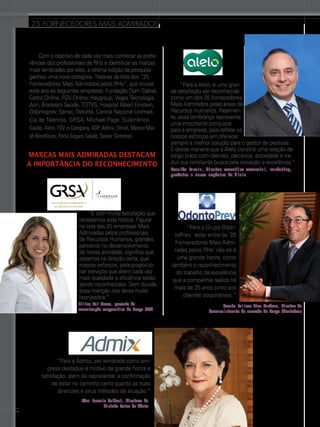 25 FORNECEDORES mais admirados

Com o objetivo de cada vez mais conhecer as preferências dos profissionais de RHs e identificar as marcas
mais lembradas por eles, a sétima edição da pesquisa
ganhou uma nova categoria. Trata-se da lista dos “25
Fornecedores Mais Admirados pelos RHs”, que trouxe
este ano as seguintes empresas: Fundação Dom Cabral,
Catho Online, Fgv Online, Haygroup, Vagas Tecnologia,
Aon, Bradesco Saúde, Totvs, Hospital Albert Einstein,
Odontoprev, Senac, Deloitte, Central Nacional Unimed,
Cia de Talentos, Grsa, Michael Page, Sulamérica
Saúde, Alelo, Fgv in Company, Adp, Admix, Omint, Mercer Marsh Benefícios, Porto Seguro Saúde, Senior Sistemas.

Marcas Mais Admiradas destacam
a importância do reconhecimento

“É com muita satisfação que
recebemos esta notícia. Figurar
na lista das 25 empresas Mais
Admiradas pelos profissionais
de Recursos Humanos, grandes
parceiros no desenvolvimento
de nossa atividade, significa que
estamos na direção certa, que
nossos esforços, para proporcionar serviços que aliem cada vez
mais qualidade e eficiência estão
sendo reconhecidos. Sem dúvida,
essa menção nos deixa muito
lisonjeados.”
Lilian Del Buono, gerente de
comunicação corporativa do Grupo GRSA

“Para a Admix, ser lembrada como empresa destaque é motivo de grande honra e
satisfação, além de representar a confirmação
de estar no caminho certo quanto as suas
diretrizes e seus métodos de atuação.”
50

Edna Vasselo Goldoni, diretora da
divisão Prime da Admix

“Para a Alelo, é uma grande satisfação ser reconhecida
como um dos 25 fornecedores
Mais Admirados pelas áreas de
Recursos Humanos. Realmente, essa lembrança representa
uma importante conquista
para a empresa, pois reflete os
nossos esforços em oferecer
sempre a melhor solução para o gestor de pessoas.
É dessa maneira que a Alelo constrói uma relação de
longo prazo com clientes, parceiros, sociedade e traduz sua constante busca pela inovação e excelência.”
Ronaldo Varela, diretor executivo comercial, marketing,
produtos e novos negócios da Alelo

“Para o Grupo OdontoPrev,  estar entre os ‘25
Fornecedores Mais Admiradas pelos RHs’ não só é
uma grande honra, como
também o reconhecimento
do trabalho de excelência
que a companhia realiza há
mais de 25 anos junto aos
clientes corporativos.”
Renato Velloso Dias Cardoso, diretor de
desenvolvimento de mercado do Grupo OdontoPrev

 