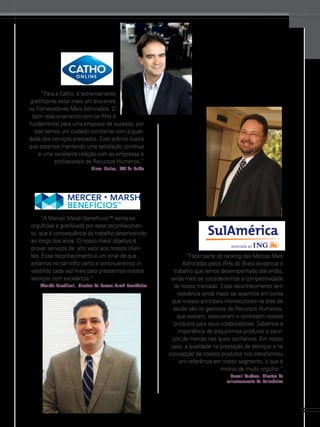 www.gestaoerh.com.br

“Para a Catho, é extremamente
gratificante estar mais um ano entre
os Fornecedores Mais Admirados. O
bom relacionamento com os RHs é
fundamental para uma empresa de sucesso, por
isso temos um cuidado constante com a qualidade dos serviços prestados. Este prêmio ilustra
que estamos mantendo uma satisfação contínua
e uma excelente relação com as empresas e
profissionais de Recursos Humanos.”
Claus Vieira, CEO da Catho

“A Mercer Marsh Benefícios™ sente-se
orgulhosa e gratificada por esse reconhecimento, que é consequência do trabalho desenvolvido
ao longo dos anos. O nosso maior objetivo é
prover serviços de  alto valor aos nossos clientes. Esse reconhecimento é um sinal de que
estamos no caminho certo e continuaremos investindo cada vez mais para prestarmos nossos
serviços com excelência.”
Eduardo Marchiori, diretor da Mercer Marsh Benefícios

“Fazer parte do ranking das Marcas Mais
Admiradas pelos RHs do Brasil evidencia o
trabalho que temos desempenhado até então,
ainda mais se considerarmos a competitividade
de nosso mercado. Esse reconhecimento tem
relevância ainda maior se levarmos em conta
que nossos principais interlocutores na área de
saúde são os gestores de Recursos Humanos,
que avaliam, selecionam e contratam nossos
produtos para seus colaboradores. Sabemos a
importância de adquirirmos produtos e serviços de marcas nas quais confiamos. Em nosso
caso, a qualidade na prestação de serviços e na
concepção de nossos produtos nos transformou
em referência em nosso segmento, o que é
motivo de muito orgulho.”
Manoel Cardoso, diretor de
relacionamento da Sulamérica

51

 