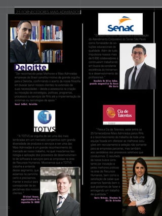 25 FORNECEDORES mais admirados

“Ser reconhecido pelas Melhores e Mais Admiradas
empresas do Brasil constitui motivo de grande orgulho
para a Deloitte, confirmando o acerto da nossa filosofia
em buscar servir nossos clientes na extensão de
suas necessidades – desde a assessoria na criação
ou inovação de estratégias, políticas, programas,
processos ou serviços de RHs até a implementação de
sistemas ou tecnologias de apoio.”

 “O reconhecimento representa a consolidação
do Atendimento Corporativo do Senac São Paulo
como fornecedor de soluções educacionais de
qualidade. Além de tudo,
impulsiona nossos mais
de 6.600 colaboradores a
continuarem trabalhando
em busca da constante
excelência do treinamento e desenvolvimento de
profissionais.”
Maurício da Silva Pedro,
gerente corporativo do Senac
São Paulo

Henri Vahdat, Deloitte

“A TOTVS se orgulha de ser uma das mais
lembradas em um mercado competitivo com grande
diversidade de produtos e serviços e ser uma das
Mais Admiradas é um grande reconhecimento do
mercado ao nosso trabalho, no qual mesclamos tecnologia e aplicação dos processos de desenvolvimento de software e serviços para as empresas na área
de Recursos Humanos. Mostramos que a TOTVS
trabalha e entende
desse segmento, que
estamos no caminho
certo e precisamos
manter e evoluir para
corresponder às expectativas dos nossos
clientes.”
Gilsinei Hansen,
superintendente de
segmentos da TOTVS

52

 “Para a Cia de Talentos, estar entre os
25 fornecedores Mais Admirados pelos RHs
é o reconhecimento do trabalho de toda uma
equipe focada em oferecer as melhores soluções em recrutamento e seleção não somente
para as empresas parceiras, mas também
aos candidatos dos processos seletivos que
conduzimos. É resultado
da nossa busca constante por inovação e
pelas melhores práticas
na área de Recursos
Humanos, bem como a
satisfação de saber que
estamos fazendo bem o
que gostamos de fazer e
entregando um trabalho
de qualidade.”
Paula Esteves, diretora da
Cia de Talentos

 