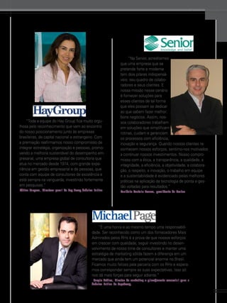www.gestaoerh.com.br

“Toda a equipe do Hay Group fica muito orgulhosa pelo reconhecimento que vem ao encontro
do nosso posicionamento junto às empresas
brasileiras, de capital nacional e estrangeiro. Com
a premiação reafirmamos nosso compromisso de
integrar estratégia, organização e pessoas, promovendo a melhoria sustentável do desempenho empresarial, uma empresa global de consultoria que
atua no mercado desde 1974, com grande experiência em gestão empresarial e de pessoas, que
conta com equipe de consultores de excelência e
está sempre na vanguarda, investindo fortemente
em pesquisas.”
Fátima Marques, diretora-geral do Hay Group América Latina

“Na Senior, acreditamos
que uma empresa que se
pretende forte e moderna
tem dois pilares indispensáveis: seu quadro de colaboradores e seus clientes. E
nossa missão nesse cenário
é fornecer soluções para
esses clientes de tal forma
que eles possam se dedicar
ao que sabem fazer melhor:
bons negócios. Assim, nossos colaboradores trabalham
em soluções que simplificam
rotinas, cuidam e gerenciam
os processos com eficiência,
inovação e segurança. Quando nossos clientes reconhecem nossos esforços, sentimo-nos motivados
a continuar nossos investimentos. Nosso compromisso com a ética, a transparência, a qualidade, a
integridade, a eficiência, a objetividade, a colaboração, o respeito, a inovação, o trabalho em equipe
e a sustentabilidade é evidenciado pelas melhores
práticas na aplicação da tecnologia de ponta e gestão voltadas para resultados.”
Carlênio Castelo Branco, presidente da Senior

“É uma honra e ao mesmo tempo uma responsabilidade. Ser reconhecido como um dos fornecedores Mais
Admirados pelos RHs é a prova de que nossos esforços
em crescer com qualidade, seguir investindo no desenvolvimento de nosso time de consultores e manter uma
estratégia de marketing sólida fazem a diferença em um
mercado que ainda tem um potencial enorme no Brasil.
Ficamos muito felizes pela parceria com os RHs e esperamos corresponder sempre as suas expectativas. Isso só
nos dá mais forças para seguir adiante.”
Sergio Sabino, diretor de marketing e planejamento comercial para a
América Latina do PageGroup.

53

 