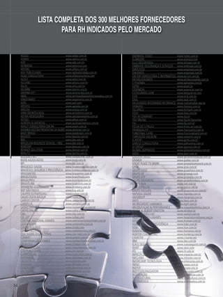 LISTA COMPLETA DOS 300 MELHORES FORNECEDORES
PARA RH INDICADOS PELO MERCADO
FUNDAÇÃO DOM CABRAL	
www.fdc.org.br
ACALANTIS	
www.acalantis.com.br
ACCENTURE	
www.accenture.com
ACTING SOLUTIONS	
www.acting.com.br
ADECCO BRASIL	
www.adecco.com.br
ADIGO	
www.adigo.com.br
ADMIX	
www.admix.com.br
ADP	
www.adp.com.br
AENNOVA	
www.aennova.com
AFFERO	
www.affero.com.br
AGF PUBLICIDADE	
www.agfpublicidade.com.br
ALBA CONSULTORIA	
www.albaconsultoria.com
ALELO	
www.alelo.com.br
ALLIANZ	
www.allianz.com.br
ALLIS	
www.allis.com.br
ALUMNI	
www.alumni.org.br
AMANA-KEY	
www.amana-key.com.br
AMIL	
www.amilsaudeassistenciamedica.com.br
ANGERAMIS	
www.angeramis.com.br
AON	
www.aon.com
APDATA	
www.apdata.com.br
AREZZA	
www.arezza.com.br
ARM ODONTOLOGIA	
www.armodonto.com.br
ASTRA ASSESSORIA	
www.astraassessoria.com.br
ATHOS	
www.athos.com.br
AURORA ALIMENTOS	
www.auroraalimentos.com.br
AVALIT CONSULTORIA EM RH	
www.avalit.com.br
AXISMED GESTÃO PREVENTIVA DA SAÚDE	www.axismed.com.br
BASE BRASIL	
www.basebrasil.com.br
BASSOS	
www.bassos.com.br
BBS	
www.bbs.edu.br
BRAZILIAN BUSINESS SCHOOL / BBS	 www.bbs.edu.br
BENCORP	
www.bencorp.com.br
BENNER SOLUTION	
www.benner.com.br
BERLITZ	
www.berlitz.com.br	
BIOQUALYNET	
www.bioqualynet.com.br
BOOG ASSOCIADOS	
www.boog.com.br
BPI	
www.bpi.com.br
BRADESCO SAÚDE	
www.bradescosaude.com.br
BRADESCO SEGUROS E PREVIDÊNCIA www.bradescoseguros.com.br
BRASANITAS	
www.brasanitas.com.br
BRASILFOODS	
www.brasilfoods.com
BRASILPREV	
www.brasilprev.com.br
BRIGHTLINK	
www.brightlink.com.br
BRIMBERG ASSOCIADOS	
www.brimberg.com.br
BSP SÃO PAULO	
www.bsp.edu.br
CALIPER ESTRATÉGIAS	
www.caliper.com.br	
CALVO CESTA BÁSICA	
www.calvo.com.br
CAREER CENTER	
www.careercenter.com.br
CAREPLUS	
www.careplus.com.br
CASAS MÁXIMA	
www.casasmaxima.com.br
CATHO ONLINE	
www.catho.com.br
CBA	
www.cba.com.br
CEL LEP	
www.cellep.com
CENTRAL NACIONAL UNIMED 	
www.centralnacionalunimed.com.br
CESTA NOBRE	
www.cestanobre.com.br
CHUBB SEGUROS	
www.chubb.com
CIA DE TALENTOS	
www.ciadetalentos.com.br
CLM SAÚDE OCUPACIONAL	
www.clm-med.com.br
COMMIT	
www.commit.com.br
COMPANHIA DE IDIOMAS	
www.companhiadeidiomas.com.br
CR BASSO	
www.crbasso.com.br
CRESCIMENTUM	
www.crescimentum.com.br
CTO PUBLICIDADE	
www.cto.com.br
CURRICULUM	
www.curriculum.com.br
DATAMACE	
www.datamace.com.br
DELOITTE	
www.deloitte.com
DENADAI	
www.denadai.com.br
DENTALPAR	
www.dentalpar.com.br
DIGITADOR	
www.digitador.com.br
DIMEP	
www.dimep.com.br
DINSMORE	
www.dinsmorecorp.com
DM RH	
www.dmrh.com.br

54

DORSEY, ROCHA & ASSOCIADOS	
www.dorseyrocha.com
DROGARIA SÃO PAULO	
www.dsponline.com.br
EAGLE´S FLIGHT	
www.eaglesflight.com
ECOBENEFÍCIOS	
www.ecobeneficios.com.br
ECX CARD	
www.ecx.com.br
EDENRED/ TICKET	
www.ticket.com.br
ELANCERS	
www.elancers.net
ELLO SEGURANÇA	
www.elloseg.com.br
EMBRASE-SEGURANÇA E SERVIÇOS	 www.embrase.com.br
EMPLOYER	
www.employer.com.br
ENGEMED	
www.engemed.med.br
EM-SOF CONSULTORIA E INFORMÁTICA	 www.en-sof.com.br	
ENTHEUSIASMOS	
www.entheusiasmos.com.br
E-PHARMA	
www.epharma.com.br
ESPM	
www.espm.br
ESSENCIAL	
www.essencial.com.br
ESTAGIÁRIOS.COM	
www.estagiarios.com
EVIK	
www.evik.com.br
EXAL	
www.exal.com.br
FACULDADES INTEGRADAS RIO BRANCO	 www.riobrancofac.edu.br
FARMAIS	
www.farmais.com.br
FELLIPELLI	
www.fellipelli.com.br
FESA	
www.fesa.com.br
FGV IN COMPANY	
www.fgv.br
FGV ONLINE	
www.fgv.br/fgvonline
FIA	
www.fia.com.br
FOLHA DE S.PAULO	
www.folha.uol.com.br
FRANQUALITY	
www.franquality.com.br
FUNCIONAL CARD	
www.funcionalcard.com.br
FUNDAÇÃO VAZOLINI	
www.vanzolini.org.br
G.INFOR	
www.ginfo.com.br	
GARCEZ CONSULTORIA	
www.jobhunting.com.br
GI GROUP	
www.gigroup.com.br
GLOBAL EMPREGOS	
www.globalempregos.com.br
GOCIL	
www.gocil.com.br
GOLDEN CROSS	
www.goldencrossaude.com.br
GRABER	
www.graber.com.br
GREAT PLACE TO WORK	
www.greatplacetowork.com.br
GRSA	
www.grsa.com.br
GRUPO FOCO	
www.grupofoco.com.br
GRUPO GP	
www.grupogp.com
GRUPO GTP	
www.grupogtp.com.br
GRUPO KRONBERG	
www.grupokronberg.com.br
GRUPO NVH	
www.nvh.com.br
GRUPO POLLUS	
www.pollus.net.br
GRUPO RADUAN	
www.gruporaduan.com.br
HAPVIDA SAÚDE	
www.hapvida.com.br
HAYGROUP	
www.haygroup.com.br
HAYS	
www.hays.com.br
HG RECURSOS HUMANOS	
www.hgrh.com.br
HN EDUCAÇÃO & PERFORMANCE	
www.mapadetalentos.com.br
HOSPITAL ALBERT EINSTEIN	
www.einstein.br
HOSPITAL SÃO LUIZ	
www.saoluiz.com.br
HOSPITAL SÍRIO-LIBANÊS	
www.hospitalsiriolibanes.org.br	
HRSMART	
www.hrsmart.com.br
HSBC SEGUROS E PREVIDÊNCIA	
www.hsbc.com.br
HSM	
www.hsm.com.br
HUMANUS	
www.humanus.net.br
HUNTER CONSULTING	
www.huntercg.com.br
I-HUNTER	
www.i-hunter.net
IBM	
www.ibm.com.br
ICATU SEGUROS	
www.icatuseguros.com.br
IDORT	
www.idort.com
IFS	
www.ifs.edu.br
IMPACTA CERTIFICAÇÃO E TREINAMENTO	 www.impacta.com.br
INFOJOBS	
www.infojobs.com.br
INFORCOMP TECNOLOGIA	
www.inforcomp.com.br
INPAO	
www.inpao.com.br
INSPER	
www.insper.edu.br
INSTITUTO PASSADORI	
www.passadori.com.br
INTEGRAÇÃO	
www.integracao.com.br
INTERCULTURAL	
www.intercultural.com.br
INTERMÉDICA	
www.intermedica.com.br

 
