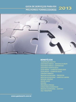 GUIA DE SERVIÇOS PARA RH
MELHORES FORNECEDORES

2013

BENEFÍCIOS
Alimentação Coletiva
Assistência Médica – Medicina de Grupo
Assistência Médica / Cooperativas
Assistência Odontológica
Cesta Básica – Alimentos Congelados
Cesta Básica – Alimentos Secos
Convênio Farmácia
Medicina Ocupacional – Preventiva
Medicina Ocupacional – Ginástica Laboral
Refeição Convênio
Seguro-Saúde
Seguros
Previdência Privada
Consultoria de Benefícios
Medicina Ocupacional – Hospitais
Vale-Transporte

www.gestaoerh.com.br

 