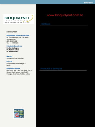 benefícios
MEDICINA OCUPACIONAL - PREVENTIVA

www.bioqualynet.com.br
Histórico

Bioqualynet
Bioqualynet Saúde Ocupacional
Av. Fagundes Filho, 141 - 9º andar
São Paulo (SP)
CEP: 04304-010
Tel.: 11 2169-0221
Principais Executivos
Dr. Sergio Cagno
Dr. Nelson Antun
Dr. Newton Lara
MATRIZ
São Paulo – duas unidades
FILIAIS
Rio de Janeiro, Porto Alegre e
Recife
Principais Clientes
Abril, Uol, Net, Claro, Tim, Raia, Totvs,
Nielsen, Itaú, Sebrae, P&G, Ms&D,
Prosegur, Coca-Cola, Nestlé e outros.

Desde sua criação, em 1995, em um espaço de não mais 50m2
até os dias atuais, com quatro filiais espalhadas nas principais
regiões do país, a BIOQUALYNET se destaca pela excelência
técnica e pela sua qualidade na prestação de serviços, tornandose a melhor empresa de Saúde Ocupacional do mercado.
Nosso mix de produtos e serviços se concentra em seis áreas:
Saúde Ocupacional, Segurança do Trabalho, Ergonomia e
Ginástica Laboral; Perícias Médicas, Terceirização de Ambulatórios
e Promoção de Saúde. Hoje somos mais de 300 colaboradores em
todo o Brasil com a missão de promover, de forma segura,
ética e responsável, a gestão de saúde ocupacional e o bemestar de todos os colaboradores dos nossos clientes, contribuindo
de forma homogênea para a melhoria da qualidade de vida nas
empresas. Tudo de forma unificada e equivalente, mantendo foco
na qualidade do atendimento, respeitando as necessidades e
diferenças de cada região.

Produtos e Serviços
SAÚDE OCUPACIONAL
Programa de Controle Médico de Saúde Ocupacional • Programa
de Conservação Auditiva • Programa de Conservação Vocal •
Programa de Proteção Respiratória • Pessoas Portadoras de
Deficiência • Exames Complementares • Avaliação Ocupacional
Especializada • Sinistralidade • Fator Acidentário de Prevenção /
Nexo Técnico Epidemiológico Previdenciário • Absenteísmo • SOC
• Auditorias Médicas, Segurança e OHSAS • Exames Clínicos
SEGURANÇA DO TRABALHO
Programa de Prevenção de Riscos Ambientais • Laudo Técnico
das Condições Ambientais de Trabalho • Comissão Interna
de Prevenção de Acidentes • Laudos de Insalubridade,
Periculosidade, Instalações Elétricas, Proteção Descarga Elétrica e
Conforto Acústico • Perfil Profissiográfico Previdenciário • Análise
Preliminar de Riscos
ERGONOMIA E GINÁSTICA LABORAL
AMBULATÓRIO MÉDICO, PROMOÇÃO DE SAÚDE,
PERÍCIA JUDICIAL

 