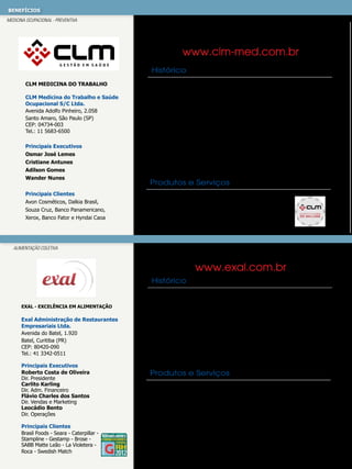 benefícios
MEDICINA OCUPACIONAL - PREVENTIVA

www.clm-med.com.br
Histórico
CLM Medicina do Trabalho
CLM Medicina do Trabalho e Saúde
Ocupacional S/C Ltda.
Avenida Adolfo Pinheiro, 2.058
Santo Amaro, São Paulo (SP)
CEP: 04734-003
Tel.: 11 5683-6500
Principais Executivos
Osmar José Lemes
Cristiane Antunes
Adilson Gomes
Wander Nunes
Principais Clientes
Avon Cosméticos, Dalkia Brasil,
Souza Cruz, Banco Panamericano,
Xerox, Banco Fator e Hyndai Caoa

Fundada em 1995, a CLM é uma empresa prestadora de serviços
e soluções na área de gestão em saúde e segurança no trabalho.
Prestamos consultoria técnica em todos os programas
definidos pelas Normas Regulamentadoras do Ministério do Trabalho,
gerimos ambulatórios médicos e desenvolvemos projetos especiais
voltados à melhoria da qualidade de vida, conforme a necessidade
específica de cada empresa. Atuamos nos mais diversos segmentos,
em todo o território nacional, com uma carteira de clientes que atesta
a capacitação técnica da nossa equipe e justifica uma rede credenciada
completa e muito bem qualificada.

Produtos e Serviços
PCMSO, PPRA, Gestão Ambulatorial, PPP, CIPA,
Laudo Ergonômico e SIPAT.

ALIMENTAÇÃO COLETIVA

www.exal.com.br
Histórico

Exal - Excelência em Alimentação

Exal Administração de Restaurantes
Empresariais Ltda.
Avenida do Batel, 1.920
Batel, Curitiba (PR)
CEP: 80420-090
Tel.: 41 3342-0511
Principais Executivos
Roberto Costa de Oliveira
Dir. Presidente
Carlito Karling
Dir. Adm. Financeiro
Flávio Charles dos Santos
Dir. Vendas e Marketing
Leocádio Bento
Dir. Operações
Principais Clientes
Brasil Foods - Seara - Caterpillar Stampline - Gestamp - Brose SABB Matte Leão - La Violetera Roca - Swedish Match

Há 20 anos a EXAL oferece soluções completas no que diz respeito à
administração de restaurantes corporativos. Os projetos são definidos em
conjunto com o cliente, desde o layout do local até o tipo de cardápio
oferecido. Além disso, os restaurantes EXAL contam com nutricionistas
especializadas na gestão de unidades corporativas, colaboradores
experientes e tecnologia em software de gestão que contribuem para
a qualidade, o sabor e a segurança do que é servido ao colaborador.
Atualmente serve mais de 12 milhões de refeições/ano em mais de 100
restaurantes empresariais situados em oito estados brasileiros.

Produtos e Serviços
A linha de Produtos e Serviços da EXAL oferece grande flexibilidade na
busca pelo sabor, mais combinações de pratos, além de uma variedade
de alimentos a fim de proporcionar ao público mais qualidade de vida no
que diz respeito à nutrição e ao sabor. Alguns deles: Exalight, Praça do
Sabor, Bem Grelhado, Sabor Tropical, Gourmet Brasil, Doce Delícia, Prato
Nobre, Cafex, Doces e Sabores, Express Lanches entre outros. Programa
de Qualidade de Vida - Mais Saúde & Vida, diferencial no mercado e
Programa contra o despedício, Prato Limpo.

 