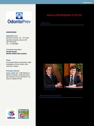benefícios
ASSISTÊNCIA ODONTOLÓGICA

www.odontoprev.com.br
Histórico

OdontoPrev
OdontoPrev S.A.
Alameda Tocantins, 125 - 15º andar
Alphaville Industrial, Barueri (SP)
CEP: 06455-020
Tel.: 11 2168-6800

Principais Executivos
Randal Zanetti
Renato Velloso Dias Cardoso

Filiais
As principais filiais da OdontoPrev estão
localizadas no Rio de Janeiro, Belo
Horizonte e Maceió.

Em 1987 um grupo de cirurgiões-dentistas fundou
a OdontoPrev com o objetivo de oferecer soluções
completas e de alta qualidade em assistência
odontológica. O padrão de atendimento oferecido aliado
a uma tecnologia inovadora, impulsionaram o crescimento
da OdontoPrev que, ao longo dos últimos anos, estendeu
sua participação e assumiu a gestão de outras marcas
que atuavam com o mesmo foco, dando origem ao
Grupo OdontoPrev. O grupo hoje é formado por diversas
empresas e marcas de produto, tais como OdontoPrev,
Bradesco Dental, Prívian, OdontoServ, Rede Dental,
Prontodente, DentalCorp e Sepao. É uma empresa de
capital aberto, líder em planos odontológicos no Brasil,
com cerca de seis milhões de beneficiários. A companhia
é listada no novo mercado da BM&FBovespa desde 2006,
e conta com investidores de 35 países.

Principais Clientes
Quase metade das “1.000 Melhores e
Maiores Empresas” da Revista Exame
são clientes do Grupo OdontoPrev, em
todos os estados do País.

Renato Velloso

Randal Zanetti

Produtos e Serviços
A OdontoPrev oferece, por meio de suas diversas marcas,
soluções adequadas às necessidades de cada cliente, sempre
a um custo compatível e por meio de contratos transparentes,
o que possibilita construir relacionamentos de longo prazo.
Sua missão é aproximar a odontologia da população e
seu compromisso é proporcionar ao cirurgião-dentista as
melhores condições para o exercício de sua profissão e seu
desenvolvimento no mercado.

 