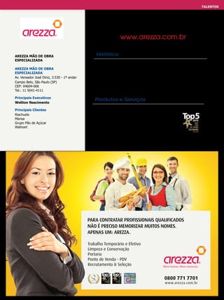 TALENTOS
TRABALHO EFETIVO E TEMPORÁRIO

www.arezza.com.br
AREZZA MÃO DE OBRA
ESPECIALIZADA
AREZZA MÃO DE OBRA
ESPECIALIZADA
Av. Vereador José Diniz, 3.530 - 1º andar
Campo Belo, São Paulo (SP)
CEP: 04604-006
Tel.: 11 5041-4111

Histórico
15 anos de história e de muitos motivos para comemorar. A Arezza
é um fenômeno empresarial capaz de crescer, em média, mais
de 20% ao ano, sem capital estrangeiro e com investimentos
essenciais e permanentes a partir do seu fundador.
É reconhecida como exemplo de consultoria de RH.

Principais Executivos
Weliton Nascimento

Produtos e Serviços

Principais Clientes
Riachuelo
Marisa
Grupo Pão de Açúcar
Walmart

- Trabalho temporário
- Trabalho efetivo e terceirizado de limpeza,
portaria e conservação, recrutamento & seleção.

PARA CONTRATAR PROFISSIONAIS QUALIFICADOS
NÃO É PRECISO MEMORIZAR MUITOS NOMES.
APENAS UM: AREZZA.
Trabalho Temporário e Efetivo
Limpeza e Conservação
Portaria
Ponto de Venda - PDV
Recrutamento & Seleção

0800 771 7701
www.arezza.com.br

 