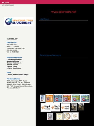 TALENTOS
SITE DE RECRUTAMENTO

www.elancers.net
Histórico

Elancers.net
Elancers Ltda.
Rua Estela, 515
Bloco A - 13o andar
Vila Mariana, São Paulo (SP)
CEP: 04011-002
Tel.: 11 2168-8910

A Elancers é uma empresa brasileira, com 12 anos de atuação no
mercado, líder no segmento de recrutamento e seleção on-line para
empresas. Presente em vários países da América latina, América
Central, EUA e Canada atendendo seus clientes nos idiomas português,
inglês e espanhol e tem mais de 12 milhões de currículos cadastrados
em seu banco de dados. A solução Elancers garante Best Practices
em Recrutamento e Seleção. Atende seus clientes no modelo SaaS,
através de um único sistema que tem variações na camada de “uso
dos clientes”. Este conceito inovador garante que as particularidades
de cada cliente sejam 100% atendidas através de parametrizações.
Qual o impacto desta inovação? Os clientes têm um sistema maduro de
gestão de Recrutamento e Seleção que recebe melhorias constantes,
além disso, utilizam um sistema pronto, completo, estável e sempre
atual sem que tenham custos adicionais com trocas de versões ou
customizações.

Produtos e Serviços
Principais Executivos
Cezar Antonio Tegon
Alexandre Nunes
Richard Traboulsi Jr.
Robson Teixeira
Luciana Tegon
e Marco Nascimento
Filiais
Curitiba, Brasília, Porto Alegre
Principais Clientes
HSBC, Volkswagen, TAM, Toyota,
McLane, CETEFE, GM, MIT, Febraban,
Uninove, Grupo Ibmec, Martin-Brower,
BRF, PWC, Comgas, Hospital Samaritano,
Voe Azul, Odontoprev

Produtos completos, intuitivos e muito ágeis. As soluções Elancers
foram desenvolvidas para as empresas que necessitam de um sistema
com todos os acessórios disponíveis para otimizar e dinamizar suas
contratações através de workflow completo e registro de todas as
etapas do processo seletivo.
Elancers e-Recruitment e Pay to use: Gestão de Recrutamento e
Seleção indicado para grandes e médias Eempresas.
Elancers Wizard: Gestão de Recrutamento e Seleção indicado para
médias empresas
Elancers Light: para ser utilizado por pequenas e médias empresas,
inclusive pelos próprios donos e gerentes de empresas.
Venda exclusivamente via internet – solução Turn key.
Elancers Vertical: Indicado a shopping centers, franquias, associações
de classe, sindicatos, etc.

 