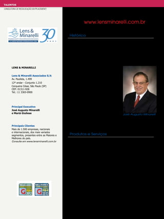 TALENTOS
CONSULTORIA DE RECOLOCAÇÃO (OUTPLACEMENT)

www.lensminarelli.com.br
Histórico

Lens & Minarelli
Lens & Minarelli Associados S/A
Av. Paulista, 1.499
12º andar - Conjunto 1.210
Cerqueira César, São Paulo (SP)
CEP: 01311-928
Tel.: 11 3365-0900

Principal Executivo
José Augusto Minarelli
e Mariá Giuliese

Principais Clientes
Mais de 1.500 empresas, nacionais
e internacionais, dos mais variados
segmentos, presentes entre as Maiores e
Melhores do país.
Consulte em www.lensminarelli.com.br

A Lens & Minarelli é uma empresa brasileira de padrão internacional,
criada em 1982. Introdutora do Outplacement® no Brasil, a Lens &
Minarelli é hoje a maior especialista do país em conduzir programas
personalizados para presidentes, diretores e alta gerência.
A Lens & Minarelli trabalha exclusivamente contratada por empresas
e conta com uma equipe de consultores experiente e multidisciplinar.
Desenvolve programas completos, absolutamente individuais e sob
medida para seus assessorados. Sua lista de clientes conta com
mais de 1500 nomes das maiores e
mais expressivas empresas nacionais e
multinacionais. Já assessorou mais de
4500 executivos em processo de
transição. Sua metodologia é própria
e especialmente desenvolvida para o
executivo e o mercado brasileiro. Seu
atendimento é personalizado e o programa
é apoiado por uma sofisticada plataforma
tecnológica. São integrantes da CPI Career Partners International, a maior
rede de empresas independentes do setor,
que reúne 160 escritórios sediados nas
mais importantes cidades do mundo.
José Augusto Minarelli

São também associados à AOCFI - Association of Career Firms
International - e à ACPI - Association of Career Professionals Intl.

Produtos e Serviços
Outplacement® · Aconselhamento de Carreira · Apoio ao Pós-Carreira
- Banco de Currículos de Executivos · Livros sobre Carreira · Palestras
- Programa de Apoio à Continuação da Carreira: análise de todas as
possíveis alternativas para a continuação de carreira, identificando todas
as possibilidades e interesses.
Análise e diagnóstico estruturado da vida profissional e da carreira para
permitir uma transição bem-sucedida.
Construção de um projeto de carreira que leva em conta o curto, o médio
e o longo prazo.
Tecnologia do Portal Lens & Minarelli, que oferece suporte web com
intranet, extranet, banco de currículos e de oportunidades de trabalho.
Os programas podem ter a duração de 12, 9 ou 6 meses - Programa
de Apoio ao Pós-Carreira: utilizando sua enorme expertise em
Outplacement®.
A Lens & Minarelli desenvolveu este programa, que ajuda, de um lado,
a empresa a preparar o processo de aposentadoria e, de outro, o
profissional a planejar e implementar um novo projeto de vida e carreira
pós-aposentadoria.
Aconselhamento de Carreira - Counseling: atividade essencialmente
destinada a executivos vivenciando momentos de análise e decisão sobre
riscos e oportunidades para a carreira.

 