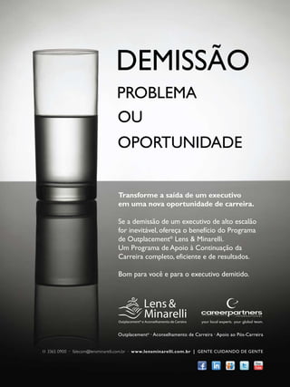 DEMISSÃO
PROBLEMA
OU
OPORTUNIDADE
Transforme a saída de um executivo
em uma nova oportunidade de carreira.
Se a demissão de um executivo de alto escalão
for inevitável, ofereça o benefício do Programa
de Outplacement® Lens & Minarelli.
Um Programa de Apoio à Continuação da
Carreira completo, eficiente e de resultados.
Bom para você e para o executivo demitido.

Outplacement® · Aconselhamento de Carreira · Apoio ao Pós-Carreira
11 3365 0900 · falecom@lensminarelli.com.br · www.lensminarelli.com.br | GENTE CUIDANDO DE GENTE

 