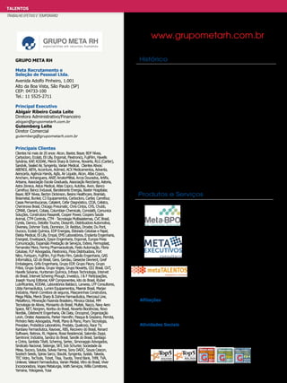 TALENTOS
TRABALHO EFETIVO E TEMPORÁRIO

www.grupometarh.com.br
Grupo Meta RH
Meta Recrutamento e
Seleção de Pessoal Ltda.
Avenida Adolfo Pinheiro, 1.001
Alto da Boa Vista, São Paulo (SP)
CEP: 04733-100
Tel.: 11 5525-2711
Principal Executivo
Abigair Ribeiro Costa Leite
Diretora Administrativo/Financeiro
abigair@grupometarh.com.br

Gutemberg Leite
Diretor Comercial

gutemberg@grupometarh.com.br

Principais Clientes

Clientes há mais de 20 anos: Alcon, Baxter, Bayer, BDF Nívea,
Carbocloro, Ecolab, Eli Lilly, Ergomat, Flextronics, FujiFilm, Havells
Sylvânia, KAP, KODAK, Merck Sharp & Dohme, Novartis, RLG (Cartier),
Sandvik, Sealed Air, Syngenta, Varian Medical. Clientes Ativos:
ABENDI, ABTA, Accenture, Aclimed, ACX Medicamentos, Advanta,
Aerocarta, Agência Hands, Agfa, Air Liquide, Alcon, Atlas Copco,
Amcham, Anhanguera, ANIP, ArcelorMittal, Arcos Dourados, Artifix,
Artsana, Associação Escola Graduada, Associação Reciclanip, Astoria,
Astra Zeneca, Astus Medical, Atlas Copco, Autofax, Avon, Banco
Carrefour, Banco Indusval, Bandeirante Energia, Baxter Hospitalar,
Bayer, BDF Nívea, Becton Dickinson, Besins Healthcare, Brainlab,
Brasmetal, Bunker, C3 Equipamentos, Carbocloro, Cartier, Carrefour,
Casas Pernambucanas, Catalent, Cefar Diagnóstico, CEJA, Celistcs,
Cheminova Brasil, Chicago Pneumatic, Chris Cintos, CHS, Chubb,
CIMAR, Clariant, Cobasi, Columbian Chemicals, Comolatti, Comunica
Soluções, Construtora Passarelli, Cooper Power, Coopers Saúde
Animal, CTM Controls, CTM - Tecnologia Multissistemas, CVC Brasil,
Cyrela, Damco, Deloitte Touche, Diosynth, Distribuidora Automotiva,
Diversey, Dohmer Tools, Dominion, Dr. Reddys, Droxter, Du Pont,
Ducoco, Ecolab Química, EDP Energias, Eldorado Celulose e Papel,
Elekta Medical, Eli Lilly, Empal, EMS Laboratórios, Enplanta Engenharia,
Energest, Envelopack, Epson Engenharia, Ergomat, Europa Press
Comunicação, Expansão Prestação de Serviços, Extera, Fermoplast,
Fernandez Mera, Ferring Pharmaceuticals, Festo Automação, Fibria
Celulose, FLP Advogados, Flextronics, Flora Distribuidora, Fort
Nitro, Fortquim, FujiFilm, Fuji Photo Film, Galvão Engenharia, GAS
Informática, GD do Brasil, Gera, Gerdau, Giesecke Devrient, Greif
Embalagens, Grifa Engenharia, Grupo EDP, Grupo Fleury, Grupo
Friboi, Grupo Scalina, Grupo Voges, Grupo Novartis, GS1 Brasil, GVT,
Havells Sylvania, Huntsman Química, Infosys Technologia, Intervet
do Brasil, Intervet Schering Phough, Investco, J & F Participações,
Joseph Young Editorial, KAP Componentes, kito do Brasil, Kluber
Lubrificantes, KODAK, Laboratórios Baldacci, Lanxess, LFP Consultores,
Libbs Farmacêutica, Lumini Equipamentos, Maersk Brasil, Marjan
Indústria, Marsh Corretora de seguros, Mascarenhas Construtora,
Mega Mídia, Merck Sharp & Dohme Farmacêutica, Mercosul Line,
Metalferco, Mineração Fazenda Brasileiro, Minoica Global, MM
Tecnologia de Ativos, Monsanto do Brasil, Multek, Nacco, Navy Aero
Space, NET, Norgren, Noritsu do Brasil, Novartis Biociências, Novo
Nordisk, Odebrecht Engenharia, Oki Data, Oncoprod, Organização
Levin, Orsitec Assessoria, Parker Hannifin, Pasqua & Graziano, Perrota,
Pinheiro Neto Advogados, Pirelli, Plano & Plano, Poyry Tecnologia,
Previplan, Probiótica Laboratório, Prodata, Qualicorp, Race TV,
Ranbaxy Farmacêutica, Rayovac, RBS, Recovery do Brasil, Renard
Software, Retinox, RL Higiene, Rossi Residencial, Salomão Zoppi,
Samtronic Indústria, Sandoz do Brasil, Sandik do Brasil, Santiago
e Cintra, Santista Têxtil, Schering, Sertec, Simonaggio Advogados,
Sindicato Nacional, Sistenge, SKY, Sob Schurter, Sociedade da
Mesa, Sococo, Solutia, Solvay Farma, Sony DADC, Souza Cescon,
Soytech Seeds, Spirax Sarco, Staubli, Syngenta, Syslab, Takeda,
TEC Vidro, TecTools, Ticket, Tiisa, Toyota, Trend Bank, Trifill, TVA,
Unilever, Valeant Farmacêutica, Varian Medial, Vitro do Brasil, Viver
Incorporadora, Voges Metalurgia, Voith Serviços, Willis Corretores,
Yamana, Yokogawa, Yusa

Histórico
O Grupo Meta RH, fundado em 1983, vem ao longo de sua
existência assessorando seus clientes, mantendo parcerias
duradouras e eficazes, somando a seu histórico serviços
de qualidade, credibilidade, reputação e parcerias de mais
de 20 anos com várias empresas e clientes nacionais e
multinacionais. Para tanto, ampliou seu portfólio de serviços,
com vantagem competitiva, otimização e efetividade na
contratação de profissionais, mão de obra efetiva, temporária
e terceirizada, por meio de sua Divisão – Meta BPO (Business
Process Outsourcing). Em sua trajetória de 30 anos, vem
conquistando nichos de mercado em diferentes segmentos.
Em 2007 nasce a Meta Executivos para consolidar a entrada
do Grupo Meta RH neste mercado diferenciado, com suporte
de uma equipe especializada de consultores bilíngues com
vasta experiência local e internacional. A condução bem
sucedida de diversas demandas de posições de Menores
Aprendizes, Estagiários e Trainees, tornou possível a criação
da Divisão - Meta Talentos, especializada na contratação
desses profissionais.

Produtos e Serviços
Meta BPO Recrutamento e Seleção de
Temporários e Terceiros/Outsourcing
BPO – Business Process Outsourcing
Meta Executivos Search & Hunting
Assessment Coaching Counselling
Desenvolvimento Organizacional
Meta Talentos Menores Aprendizes,
Estagiários e Trainees Mentoring

Afiliações
AAPSA, ABRH/SP, AMCHAM, ASSERTTEM, Câmera Alemã AHK,
CIESP/FIESP, CRA, GRUPEMEF e SINDEPRESTEM.
Atividades Sociais
Participamos de diversos projetos sociais, tais como: Doutores da
Alegria, Fundação ABRINQ, Gotas de Flor com Amor e Projeto VIVA

 