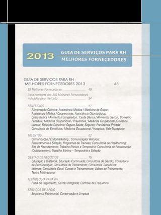 www.gestaoerh.com.br

2013

GUIA DE SERVIÇOS PARA RH
MELHORES FORNECEDORES

GUIA DE SERVIÇOS PARA RH MELHORES FORNECEDORES 2013 ....................... 48
25 Melhores Fornecedores ........................... 	 49
Lista completa dos 300 Melhores Fornecedores
indicados pelo mercado .................................	 54
BENEFÍCIOS .................................................	 57
Alimentação Coletiva; Assistência Médica / Medicina de Grupo ;
Assistência Médica / Cooperativas; Assistência Odontológica;
Cesta Básica / Alimentos Congelados ; Cesta Básica / Alimentos Secos ; Convênio
Farmácia; Medicina Ocupacional / Preventiva ; Medicina Ocupacional /Ginástica
Laboral; Refeição Convênio; Seguro-Saúde; Seguros; Previdência Privada;
Consultoria de Benefícios; Medicina Ocupacional / Hospitais; Vale-Transporte
TALENTOS ....................................................	 62
Comunicação / Endomarketing ; Comunicação/ Veículos;
Recrutamento e Seleção; Programas de Trainees; Consultoria de Headhunting;
Site de Recrutamento; Trabalho Efetivo e Temporário; Consultoria de Recolocação
(Outplacement); Trabalho Efetivo – Temporário e Seleção
GESTÃO DE NEGÓCIOS .................................	75
Educação a Distância; Educação Continuada; Consultoria de Gestão; Consultoria
de Remuneração; Consultoria de Treinamento; Consultoria Trabalhista;
Idiomas; Consultoria Geral; Cursos e Treinamentos; Vídeos de Treinamento;
Teatro Motivacional
TECNOLOGIA PARA RH
Folha de Pagamento; Gestão Integrada; Controle de Frequência
Serviços de Apoio
Segurança Patrimonial; Conservação e Limpeza

 