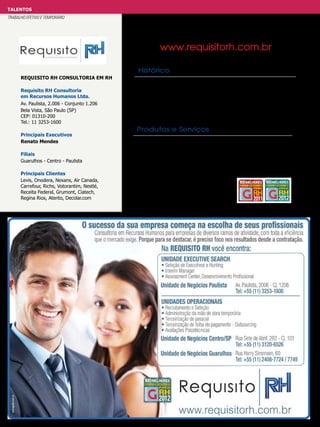 TALENTOS
TRABALHO EFETIVO E TEMPORÁRIO

www.requisitorh.com.br
Histórico
REQUISITO RH CONSULTORIA EM Rh
Requisito RH Consultoria
em Recursos Humanos Ltda.
Av. Paulista, 2.006 - Conjunto 1.206
Bela Vista, São Paulo (SP)
CEP: 01310-200
Tel.: 11 3253-1600
Principais Executivos
Renato Mendes
Filiais
Guarulhos - Centro - Paulista
Principais Clientes
Levis, Onodera, Nexans, Air Canada,
Carrefour, Richs, Votorantim, Nestlé,
Receita Federal, Grumont, Ciatech,
Regina Rios, Atento, Decolar.com

Consultoria em Recursos Humanos para empresas de
diversos ramos de atividade, com toda eficiência que
o mercado exige. Estamos no mercado há 11 anos e
contamos com três unidades de serviços.

Produtos e Serviços
* Seleção de executivos e Hunting
* Ínterim Manager
* Recrutamento e seleção
* Administração de mão de obra temporária
* Terceirização da folha de pagamento – Outsourcing
* Terceirização de pessoal
* Avaliações psicotécnicas

 