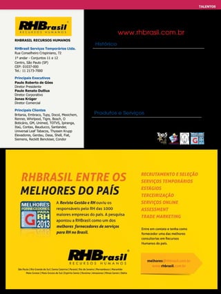 TALENTOS
EFETIVO - TEMPORÁRIO E SELEÇÃO

www.rhbrasil.com.br
RHBrasil Recursos Humanos
RHBrasil Serviços Temporários Ltda.
Rua Conselheiro Crispiniano, 72
1º andar - Conjuntos 11 e 12
Centro, São Paulo (SP)
CEP: 01037-000
Tel.: 11 2173-7000
Principais Executivos
Paulo Roberto de Góes
Diretor Presidente
Paulo Renato Dullius
Diretor Corporativo
Jonas Krüger
Diretor Comercial
Principais Clientes
Britania, Embraco, Tupy, Docol, Mexichem,
Renner, Whirlpool, Tigre, Bosch, O
Boticário, GM, Unimed, TOTVS, Ipiranga,
Itaú, Contax, Bauducco, Santander,
Universal Leaf Tabacos, Thyssen Krupp
Elevadores, Gerdau, Dasa, Shell, Fiat,
Siemens,meia página.pdf 1 16/11/2012 15:18:06
Anúncio Reckitt Benckiser, Condor

Histórico
1994 – Contratações ano: 300; 1997 – Passou a administrar mais de
mil temporários; 2001 – Lança o primeiro sistema de gerenciamento
de processos de R&S. 2005 – Conta com 16 unidades e já tem
uma segunda versão do sistema de gerenciamento de R&S. 2007
– Abertura da RHBrasil Executive Consulting; 2009 – Abertura da
RHBPrommo Trade Mkt; 2010 – Lançamento do Portal do Cliente,
uma grande evolução do sistema de gerenciamento de processos
de R&S. 2012 – Atualmente está entre as maiores consultorias em
RH do país. Administra 10 mil funcionários indiretos e 360 diretos.
Desde a abertura fechou mais de 465mil vagas de emprego.

Produtos e Serviços
Recrutamento e Seleção; Administração de mão de obra
Temporária; Administração de Estágios; Terceirizações;
Serviços on-line (Portal do Cliente
e E-recruitment); Assessment

 
