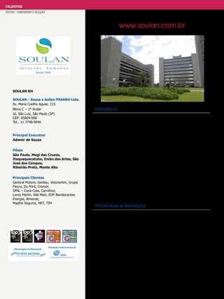 TALENTOS
EFETIVO - TEMPORÁRIO E SELEÇÃO
anuncios_gestao.pdf 1 31/10/2012 14:25:04

www.soulan.com.br

Sua necessidade, nossa especialidade
O Grupo SOULAN é reconhecido no mercado de Recursos Humanos como
um dos Melhores Fornecedores de RH*, Fornecedor de
Confiança** e uma das marcas mais lembradas do segmento***.
Entre em contato e descubra o jeito SOULAN de encantar nossos clientes.
desde 1988

SOULAN RH
SOULAN - Souza e Sellan PSAARH Ltda.
Av. Maria Coelho Aguiar, 215
Bloco C – 1º Andar
Jd. São Luiz, São Paulo (SP)
CEP: 05804-900
Tel.: 11 3748-9046

Histórico

O Grupo SOULAN iniciou suas atividades em 1988, na região do Alto
Tietê, com as unidades de Itaquaquecetuba e Mogi das Cruzes, para
atender à crescente demanda das indústrias locais. Um ano depois, já
expandia seus negócios com a inauguração da unidade de Embu das
Principal Executivo
Artes. Em 1995, o Grupo SOULAN inaugurou sua unidade na capital
paulista, instalando-se no CENESP - Centro Empresarial de São Paulo - e
Ademir de Souza
dando um salto significativo em estrutura e tecnologia. No ano seguinte,
já atendia importantes empresas no Vale do Paraíba, com a abertura
Filiais
da unidade de São José dos Campos. A necessidade do mercado deu
São Paulo, Mogi das Cruzes,
ao Grupo SOULAN a oportunidade de ampliar sua área de atuação para
Itaquaquecetuba, Embu das Artes, São
a região de Ribeirão Preto e no ano 2000 a unidade de Monte Alto
José dos Campos,
iniciava suas atividades. Em 2011 é inaugurada a unidade de Ribeirão
Ribeirão Preto, Monte Alto
Preto, para atender à demanda da região oeste do Estado de São Paulo.
O Grupo SOULAN possui um completo sistema de TI, que garante
Principais Clientes
o controle e acompanhamento total de todas as vagas em aberto,
General Motors,
SERVIÇOS Gerdau, Votorantim, Grupo
fornecendo aos nossos UNIDADES sobre todas as fases do processo
clientes dados
Fleury, Du Pont, Cremer,
seletivo. Para o Grupo SOULAN, encontrar o candidato ideal é muito
SPAL – Coca-Cola, Carrefour,
Temporários
Executive Search
mais do que um slogan, é o São Paulo move a sua equipe!
desafio que Embu das Artes
Leroy Merlin, Wal Mart, EDP Bandeirantes
Energia, Almenat,
Serviços Especiais - Tercerização
Mapfre Seguros, NET, TIM

Treinamento e Desenvolvimento

Recrutamento e Seleção
Remuneração e Benefícios

Itaquaquecetuba Monte Alto
São J. dos
Ribeirão Preto
Produtos e Serviços Campos
Mogi das Cruzes

Recrutamento e Seleção: os processos são desenhados exclusivamente
Novos Talentos
para cada cliente, contando com o amplo banco de dados e know-how

de Testes
Avaliações euma equipe que se dedica há mais de 24 anos para encontrar o

profissional certo para cada desafio. Seu formato de trabalho em células
permite o atendimento de posições dos mais diferentes perfis e de
**Fornecedor de Conﬁança:
*Melhores Fornecedores de RH:
todos os tipos de empresa, independentemente do porte ou segmento.
Avaliação realizada pela revista MELHOR, da Editora Segmento, orgão
Premiação concedida pela revista GESTÃO & RH com auditoria da Deloitte, a Temporários e Terceirização: Devidamente registrada no Ministério do
oﬁcial da ABRH –Associação Brasileira de RH –a premiação Fornecedores
012
partir de pesquisa entre as empresas usuárias dos serviços de Recursos
Trabalho e 2
contando com um capital de satisfaçãotrês vezes RH com do
de Conﬁança pesquisa o nível social dos proﬁssionais de maior
Humanos. Desde 2007 o Grupo SOULAN ﬁgura na lista dos melhores
que a exigência legal, relação aos seus prestadores e serviço. Por duas vezes consecutivas, em
aliado à ética de transparência, características
fornecedores tendo sido campeão em 4 anos.
do Grupo SOULAN e um esistema de gestão de folha de pagamentos
2011 2012, o Grupo SOULAN ﬁgura nessa relação.
de última geração, garantindo aos seus clientes toda a tranquilidade
necessária para a contratação deste tipo de serviço. Estagiários: Atuamos
***Top of Mind Estadão de RH:
no recrutamento e RH, premiação concedida pela Editora Fênix, desenvolvendo Programas de
Desde 2009 o Grupo SOULAN está entre as empresas mais lembradas pelos proﬁssionais da área deseleção de estagiários, auditada
pelo BDO e desde 2010 com a parceria do Grupo Estado, sendo Estágio entre todas as consultorias de RH em 2011 e novamente TOPde cada cliente e fornecemos ainda
TOP of MIND de acordo com a necessidade 5 em 2012.
o serviço de Agente de Integração. Executive Search: desenvolvido por
consultores especialistas em seu mercado, com ampla experiência em
RH. Avaliações e Testes: com as mais modernas ferramentas do mercado.

 