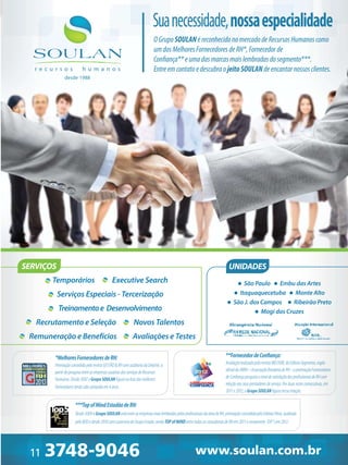 Sua necessidade, nossa especialidade
O Grupo SOULAN é reconhecido no mercado de Recursos Humanos como
um dos Melhores Fornecedores de RH*, Fornecedor de
Confiança** e uma das marcas mais lembradas do segmento***.
Entre em contato e descubra o jeito SOULAN de encantar nossos clientes.
desde 1988

SERVIÇOS

UNIDADES

Temporários

Executive Search

São Paulo Embu das Artes
Itaquaquecetuba Monte Alto
São J. dos Campos
Ribeirão Preto
Mogi das Cruzes

Serviços Especiais - Tercerização
Treinamento e Desenvolvimento
Recrutamento e Seleção
Remuneração e Benefícios

Novos Talentos
Avaliações e Testes
**Fornecedor de Conﬁança:

*Melhores Fornecedores de RH:
Premiação concedida pela revista GESTÃO & RH com auditoria da Deloitte, a
partir de pesquisa entre as empresas usuárias dos serviços de Recursos
Humanos. Desde 2007 o Grupo SOULAN ﬁgura na lista dos melhores
fornecedores tendo sido campeão em 4 anos.

2012

Avaliação realizada pela revista MELHOR, da Editora Segmento, orgão
oﬁcial da ABRH –Associação Brasileira de RH –a premiação Fornecedores
de Conﬁança pesquisa o nível de satisfação dos proﬁssionais de RH com
relação aos seus prestadores de serviço. Por duas vezes consecutivas, em
2011 e 2012, o Grupo SOULAN ﬁgura nessa relação.

***Top of Mind Estadão de RH:
Desde 2009 o Grupo SOULAN está entre as empresas mais lembradas pelos proﬁssionais da área de RH, premiação concedida pela Editora Fênix, auditada
pelo BDO e desde 2010 com a parceria do Grupo Estado, sendo TOP of MIND entre todas as consultorias de RH em 2011 e novamente TOP 5 em 2012.

 