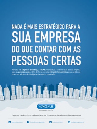 NADA É MAIS ESTRATÉGICO PARA A

SUA EMPRESA

DO QUE CONTAR COM AS

PESSOAS CERTAS
Parceira em Employer Branding, a VAGAS potencializa a comunicação de sua empresa
para as pessoas certas. Além de fornecer uma eficiente ferramenta para a gestão do
processo seletivo, da divulgação da vaga à contratação.

Empresas escolhendo as melhores pessoas. Pessoas escolhendo as melhores empresas.

in linkd.in/GrupoVAGAS

facebook.com/vagascombr

twitter.com/VAGAS

novidades.vagas.com.br

 