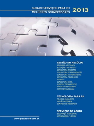GUIA DE SERVIÇOS PARA RH
MELHORES FORNECEDORES

2013

GESTÃO DO NEGÓCIO
Educação a Distância
Educação Continuada
Consultoria de Gestão
Consultoria de Remuneração
Consultoria de Treinamento
Consultoria Trabalhista
Idiomas
Consultoria Geral
Cursos e Treinamentos
Vídeos de Treinamento
Teatro Motivacional

TECNOLOGIA PARA RH
Folha de Pagamento
Gestão Integrada
Controle de Frequência

Serviços de Apoio
Segurança Patrimonial
Conservação e Limpeza

www.gestaoerh.com.br

 