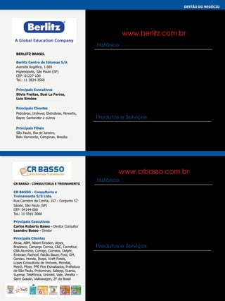 gestão do negócio
CONSULTORIA DE TREINAMENTO
CURSOS E TREINAMENTOS
EDUCAÇÃO A DISTÂNCIA
IDIOMAS

www.berlitz.com.br
Histórico
Berlitz Brasil
Berlitz Centro de Idiomas S/A
Avenida Angélica, 1.085
Higienópolis, São Paulo (SP)
CEP: 01227-100
Tel.: 11 3824-3560
Principais Executivos
Silvia Freitas, Susi La Farina,
Luis Simões
Principais Clientes
Petrobras, Unilever, Eletrobras, Novartis,
Bayer, Santander e outros
Principais Filiais
São Paulo, Rio de Janeiro,
Belo Horizonte, Campinas, Brasilia

O Berlitz é uma empresa de treinamentos em liderança e educação
sediada em Princeton (EUA) e Tóquio (Japão). Com forte presença
global, o Berlitz possui mais de 550 localidades em mais de 70 países.
Fundado em 1878, o Berlitz se estabeleceu como o maior provedor
mundial de serviços em idiomas e treinamentos culturais. Hoje, o Berlitz
oferece um vasto portfólio que inclui o desenvolvimento de habilidades
em comunicação, treinamentos em liderança global e soluções
customizadas para negócios, capacitando indivíduos e organizações para
lidar com a diversidade através da liderança inclusiva, trabalhando e
liderando com sucesso no complexo mercado global. Os programas do
Berlitz podem ser entregues através de sessões presenciais, via internet,
on-line ou opções combinadas.

Produtos e Serviços
Instrução em idiomas, Programas customizados, Consultoria Cultural,
Comunicação em um ambiente de negócios, Testes de Proficiência,
Ensino a distância e Virtual e Treinamento em Liderança Global.

CONSULTORIA DE TREINAMENTO

www.crbasso.com.br
CR BASSO - Consultoria e Treinamento

CR BASSO - Consultoria e
Treinamento S/S Ltda.
Rua Carneiro da Cunha, 167 - Conjunto 57
Saúde, São Paulo (SP)
CEP: 04144-000
Tel.: 11 5591-3000
Principais Executivos
Carlos Roberto Basso - Diretor Consultor
Leandro Basso - Diretor
Principais Clientes
Alcoa, ABM, Albert Einstein, Alpex,
Bradesco, Camargo Correa, C&C, Carrefour,
CBA Alumínio, Comigo, Correios, Delphi,
Embraer, Fachesf, Falcão Bauer, Ford, GM,
Gerdau, Honda, Ibope, Kraft Foods,
Lopes Consultoria de Imóveis, Mondial,
Metrô, Pfizer, PPE Fios Esmaltados, Prefeitura
de São Paulo, Proluminas, Sabesp, Scania,
Supmar, Telefônica, Unimed, Vale, Verallia –
Saint Gobain, Volkswagen, ZF do Brasil

Histórico
A CR BASSO é uma empresa de consultoria e treinamento inspirada na crença de que
o caminho para a melhoria corporativa se dá através da educação, do treinamento
e do desenvolvimento do capital humano. No mercado desde 1996, é marcada por
uma trajetória de sucesso graças ao reconhecimento expresso por nossos clientes,
pela busca incessante da qualidade em tudo que fazemos e pela responsabilidade no
cumprimento dos compromissos assumidos. Dispõe de uma equipe de consultores
formada por profissionais de sucesso no mercado, com extensa formação acadêmica,
experiências práticas e alinhadas com nossa cultura organizacional. Nesses 17
anos, atuando com soluções em Educação Corporativa, Consultoria Organizacional
e Consultoria de Recursos Humanos, atendeu mais de 1.900 empresas em todo o
país e treinou mais de 40 mil profissionais. Figura na lista dos 100 Melhores para RH,
nos últimos cinco anos de forma consecutiva. Em 2009 destacou-se como a Melhor
Avaliada Consultoria de Treinamento. Em 2008 foi eleita entre os três Mais Confiáveis
Fornecedores para RH e a Mais Confiável Consultoria de Treinamento.

Produtos e Serviços
EDUCAÇÃO CORPORATIVA: Treinamentos Abertos, Treinamentos In Company,
Programas Customizados, Palestras e Convenções, Jogos Corporativos.
CONSULTORIA EM RECURSOS HUMANOS: Avaliação por Competências, Pesquisa
de Clima Interno, Diagnóstico de Competências de Equipes, Diagnóstico de
Competências de Lideranças, Coaching Executivo, Gestão de Cargos e Salários,
Remuneração Variável e PLR, Avaliação de Resultados em Treinamentos, Seleção
de Executivos e Profissionais especializados. CONSULTORIA ORGANIZACIONAL:
Planejamento Estratégico, Gestão por Indicadores - BSC, Pesquisa de Satisfação de
Clientes, Diagnóstico Estratégico – Ouvir Vozes Estratégia Comercial – Arrancada
em Vendas, Comunicação Corporativa, Sistema de Gestão da Qualidade.

 