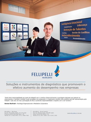 serviços de apoio

Soluções e instrumentos de diagnóstico que promovem o
efetivo aumento do desempenho nas empresas

“Sinto forte responsabilidade por parte da Fellipelli com o contínuo desenvolvimento e reciclagem daqueles que aplicam os
instrumentos, e também constato muita seriedade com pesquisas e o tratamento científico dos produtos que são representados pela
Fellipelli. Tudo isso me traz a percepção de ética e profunda responsabilidade e respeito com o ser humano.”
Denise Manfredi - Psicóloga Organizacional e Mediadora Corporativa

FELLIPELLI - São Paulo
Rua Dr. Fernandes Coelho, 64 14º andar
Pinheiros 05423-040 São Paulo | SP
Tel/Fax 55 11 3032 9787 / 55 11 3956 7100

FELLIPELLI - Rio de Janeiro
Rua Cel. Moreira Cesar, 160 08º andar
Icarai 24230-040 Niterói | RJ
Tel/Fax 55 21 2611 1664 / 55 21 2611 1625

WWW.FELLIPELLI.COM.BR

 