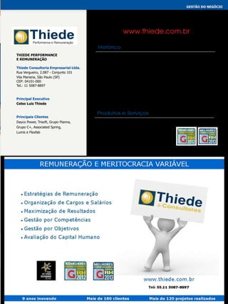 gestão do negócio
CONSULTORIA DE REMUNERAÇÃO

www.thiede.com.br
Histórico
Thiede Performance
e Remuneração
Thiede Consultoria Empresarial Ltda.
Rua Vergueiro, 2.087 - Conjunto 101
Vila Mariana, São Paulo (SP)
CEP: 04101-000
Tel.: 11 5087-8897

Principal Executivo
Celso Luis Thiede

Principais Clientes
Dayco Power, Trisoft, Grupo Pianna,
Grupo C+, Associated Spring,
Lumis e Flexfab

A Thiede Consultores completa dez anos de trabalho, sendo que muito
evoluiu, como também muito aprendeu com tudo aquilo que até o
presente momento construiu. Teve a honra de construir uma base de
referência em metodologia na área de remuneração e sistemas de
performance em várias empresas no Brasil. Hoje, a Thiede já possui
mais de 120 projetos realizados e mais de 200 clientes que adquiriram
algum serviço pontual. Trabalha fortemente sob os pilares da boa
fundamentação científica, os quais também originaram a maioria das
consultorias internacionais. Mesmo assim, busca aprender, transformar e
evoluir sempre.

Produtos e Serviços
* Organização de Cargos e Salários
* Remuneração Variável
* Sistemas Estratégicos de Desempenho
* Práticas de Melhorias e Incentivos
* Avaliação 360° e Clima Organizacional
* Modelos Estratégicos de Produtividade

 