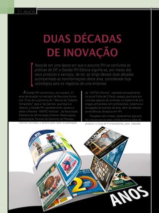 21 ANOS

DUAS DÉCADAS
DE INOVAÇÃO

]

Nascida em uma época em que o assunto RH se confundia às
práticas de DP, a Gestão RH Editora orgulha-se, por meios dos
seus produtos e serviços, de ter, ao longo dessas duas décadas,
acompanhado as transformações desta área, considerada hoje
estratégica para os negócios de uma empresa.

A Gestão RH comemorou, em outubro, 21
anos de atuação no mercado de Recursos Humanos. Fruto do surgimento do “Manual do Trabalho
Temporário” para a Top Service, que hoje é a
Adecco, a Gestão RH, paralelamente, passou a
editar a Revista “ABERC Notícias”, da Associação
Brasileira de Alimentação Coletiva. Nessa época,
a Associação Paulista de Gestores de Pessoas AAPSA convidou a editora para fazer a publicação

8

do “AAPSA Informa”, realizada semanalmente
no jornal Folha de S.Paulo, espaço que trazia em
uma das páginas de conteúdo no Caderno de Empregos entrevistas com profissionais, cobertura e
divulgação de eventos da área, além de debater
as tendências da época em RH.
Passados seis meses, observamos que existia uma lacuna no setor, então tivemo a ideia de
produzir o Guia de Fornecedores, pois, naquela

 