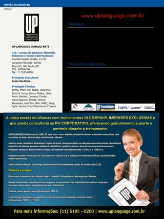 gestão do negócio
idiomas

www.uplanguage.com.br
Histórico

UP Language Consultants
TJR - Cursos de Idiomas, Materiais
Didáticos e Testes Internacionais
Avenida Nações Unidas, 13.797
Conjunto Morumbi- Térreo
Morumbi, São Paulo (SP)
CEP: 04794-000
Tel.: 11 5105-0200
Principais Executivos
Lucio Sardinha
Principais Clientes
Kpmg; mSd; Net; Nokia; Genzyme;
Ernst & Young; Eaton; Philips; Cielo;
Avon; Gerdau; Camargo Corrêa;
Caixa-Seguros; Honda; Disney;
Monsanto; Itaú Bba; Ibm; Hsbc; Sony;
Agfa; Toyota; Price Waterhouse Coopers

A UP LANGUAGE foi fundada em 1989, 23 anos atrás com o objetivo principal
de atender o mercado corporativo e seus executivos em todas as demandas
relacionadas a idiomas. Com vasta experiência no mercado de ensino de
idiomas, oferece todos os serviços referentes à área, tais como treinamentos
de inglês, espanhol, português para estrangeiros e alemão. Oferece também
consultoria e assessoria em formulação de política de idiomas, traduções,
imersões, treinamento de professores, avaliação da competência no idioma em
processos seletivos, imersões, testes internacionais TOEIC® e TOEFL®. Opera
no mercado de recrutamento.

Produtos e Serviços
Oferece treinamento nos idiomas inglês, espanhol, português para estrangeiros e
alemão. Alguns dos seus sites e produtos:
www.uplanguage.com.br (consultoria de idiomas e treinamento)
www.englishvillage.com.br (imersão em grupos em hotéis)
www.toeicbrasil.com.br (TOEIC® e TOEFL®)
www.imersaodeingles.com.br (imersão individual intensiva)
www.uptranslations.com.br (traduçõe: simultâneas, consecutivas, comerciais, juramentadas)
www.toefljunior.com.br (teste internacional para adolescentes TOEFL®JUNIOR™).
Seus treinamentos são individuais ou em grupos e são aplicados nas dependências
do cliente.

A única escola de idiomas com treinamentos IN COMPANY, IMERSÕES EXCLUSIVAS e
que presta consultoria ao RH CORPORATIVO, oferecendo gratuitamente suporte e
controle durante o treinamento.
A UP LANGUAGE foi fundada em 1989, 23 anos atrás, com o objetivo principal de atender o mercado corporativo e seus
executivos em todas as demandas relacionadas a idiomas.
Somos a maior consultoria de Business English do Brasil, oferecendo todas as soluções corporativas desde a formulação
da politica de idiomas, pesquisas online para identificar o perfil dos alunos, além de fazermos monitoramento de
resultados através de testes online ou testes com validade internacional como TOEIC® e TOEFL®.
Operamos também no mercado de recrutamento e seleção com a aplicação de testes específicos e personalizados,
online e presenciais.
Somos credenciados por Cambridge para treinamento de professores através da certificação CELTA.

Produtos e serviços:
Oferecemos treinamento nos idiomas Inglês, Espanhol, Português para estrangeiros e Alemão.
Nossos treinamentos são individuais ou em grupos e são aplicados nas dependências do cliente em grupos
fechados e dedicados às necessidades de cada funcionário.
Todos os nossos alunos são certificados pelo TOEIC.
Temos divisões dedicadas a produtos tais como serviços como traduções, imersões, testes
internacionais TOEIC e TOEFL.

 
