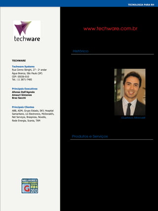 tecnologia para rh
GESTÃO INTEGRADA

www.techware.com.br

Histórico
Techware
Techware Systems
Rua Cenno Sbrighi, 27 - 2o andar
Água Branca, São Paulo (SP)
CEP: 05036-010
Tel.: 11 3871-7485

Principais Executivos
Afonso Dell’Agnolo
Amauri Gimenes
Braz Sacchi

Principais Clientes
ABB, ADM, Grupo Estado, SKY, Hospital
Samaritano, LG Electronics, McDonald’s,
Net Serviços, Braspress, Novelis,
Rede Energia, Scania, TAM

A Techware é uma empresa de software, consultoria e
outsourcing especializada em Folha de Pagamento e Recursos
Humanos. Tem como produto a família de software Rhevolution,
uma poderosa ferramenta de
negócios desenvolvida com a
tecnologia Oracle. O Rhevolution
opera totalmente via internet e
permite o acesso às informações
de Recursos Humanos de qualquer
lugar de uma maneira simples,
rápida e segura. A posição de
destaque que a Techware ocupa
no mercado brasileiro deve-se ao
porte de seus clientes, a qualidade
de seus produtos e serviços e ao
talento de seus colaboradores.
Gustavo Morcelli

Produtos e Serviços
Desenvolvido 100% com tecnologia Oracle, o software
Rhevolution possui 25 módulos que atendem às áreas
operacional, tática e estratégica de empresas de grande
e médio portes em todas as suas necessidades de
gestão de pessoas. O Rhevolution pode ser adquirido
como Licença de Uso, como serviços (SaaS), ou ainda na
modalidade Outsourcing.

 
