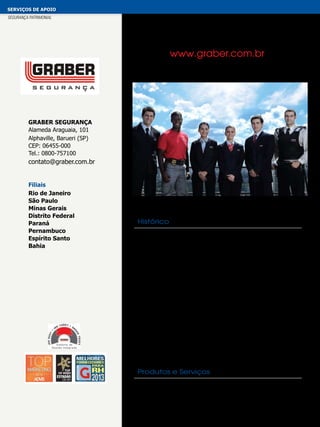 serviços de apoio
segurança patrimonial

www.graber.com.br

Graber Segurança
Alameda Araguaia, 101
Alphaville, Barueri (SP)
CEP: 06455-000
Tel.: 0800-757100

contato@graber.com.br
Filiais
Rio de Janeiro
São Paulo
Minas Gerais
Distrito Federal
Paraná
Pernambuco
Espírito Santo
Bahia

Histórico
Desde 1986, no segmento de segurança patrimonial e pessoal,
a Graber está entre as três maiores empresas do segmento
no Brasil. A Graber foi a primeira empresa de segurança da
América Latina certificada pela ISO 9001 no ano de 1994, e
recertificada pela atual ISO 9001:2008. Em 2012, conquistou
as certificações ISO 14001 e a OHSAS 18001, minimizando o
impacto ambiental e obedecendo aos requisitos legais aplicáveis
da qualidade, saúde, segurança ocupacional e meio ambiente.
Desenvolve soluções personalizadas em serviços para atender
as necessiadades de cada cliente, objetivando elevar o nível
dos profissionais por meio de maior capacitação. Foi a primeira
empresa do setor a introduzir o e-learning para todos os seus
colaboradores e criou a Universidade Graber, que já formou
centenas de profissionais. No ano de 2011, foi criado o Coral
Graber, com o objetivo de promover a cultura atrávés da música
para seus colaboradores e clientes.

Produtos e Serviços
Segurança Pessoal, Patrimonial e Condominial

 
