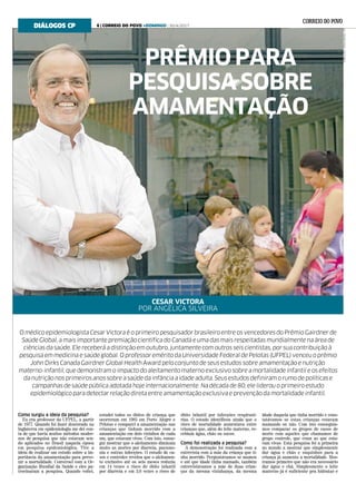DNIELAXU/DIVULGAÇÃO/CP
Como surgiu a ideia da pesquisa?
Eu era professor da UFPEL, a partir
de 1977. Quando fui fazer doutorado na
Inglaterra em epidemiologia me dei con-
ta de que havia muitos métodos moder-
nos de pesquisa que não estavam sen-
do aplicados no Brasil naquela época
em pesquisa epidemiológica. Tive a
ideia de realizar um estudo sobre a im-
portância da amamentação para preve-
nir a mortalidade. Conversei com a Or-
ganização Mundial da Saúde e eles pa-
trocinaram a pesquisa. Quando voltei,
estudei todos os óbitos de criança que
ocorreram em 1985 em Porto Alegre e
Pelotas e comparei a amamentação nas
crianças que tinham morrido com a
amamentação em dois vizinhos de cada
um, que estavam vivos. Com isto, conse-
gui mostrar que o aleitamento diminuía
muito as mortes por diarreia, pneumo-
nia e outras infecções. O estudo de ca-
sos e controles revelou que o aleitamen-
to exclusivo até os seis meses reduzia
em 14 vezes o risco de óbito infantil
por diarreia e em 3,6 vezes o risco de
óbito infantil por infecções respirató-
rias. O estudo identificou ainda que o
risco de mortalidade aumentava entre
crianças que, além do leite materno, re-
cebiam água, chás ou sucos.
Como foi realizada a pesquisa?
A demonstração foi realizada com a
entrevista com a mãe da criança que ti-
nha morrido. Perguntávamos se mamou
e até que idade tinha mamado, também
entrevistávamos a mãe de duas crian-
ças da mesma vizinhança, da mesma
idade daquela que tinha morrido e cons-
tatávamos se estas crianças estavam
mamando ou não. Com isto conseguía-
mos comparar os grupos de casos de
morte com aqueles que chamamos de
grupo controle, que eram as que esta-
vam vivas. Esta pesquisa foi a primeira
no mundo a mostrar que simplesmente
dar água e chás e suquinhos para a
criança já aumenta a mortalidade. Mos-
tramos primeiro que não era necessário
dar água e chá. Simplesmente o leite
materno já é suficiente pra hidratar e
O médico epidemiologista Cesar Victora é o primeiro pesquisador brasileiro entre os vencedores do Prêmio Gairdner de
Saúde Global, a mais importante premiação científica do Canadá e uma das mais respeitadas mundialmente na área de
ciências da saúde. Ele receberá a distinção em outubro, juntamente com outros seis cientistas, por sua contribuição à
pesquisa em medicina e saúde global. O professor emérito da Universidade Federal de Pelotas (UFPEL) venceu o prêmio
John Dirks Canada Gairdner Global Health Award pelo conjunto de seus estudos sobre amamentação e nutrição
materno-infantil, que demonstram o impacto do aleitamento materno exclusivo sobre a mortalidade infantil e os efeitos
da nutrição nos primeiros anos sobre a saúde da infância a idade adulta. Seus estudos definiram o rumo de políticas e
campanhas de saúde pública adotada hoje internacionalmente. Na década de 80, ele liderou o primeiro estudo
epidemiológico para detectar relação direta entre amamentação exclusiva e prevenção da mortalidade infantil.
CESAR VICTORA
POR ANGÉLICA SILVEIRA
DIÁLOGOS CP
PRÊMIO PARA
PESQUISA SOBRE
AMAMENTAÇÃO
6 | CORREIO DO POVO +DOMINGO | 30/4/2017
 