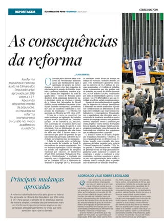 ACORDADO VALE SOBRE LEGISLADO
As consequências
da reforma
A reforma
trabalhista tramitou
a jato na Câmara dos
Deputados e foi
aprovada por 296
votos a 177.
Apesar do
desconhecimento
da população,
os impactos da
reforma
incendiaram a
discussão nos meios
acadêmicos
e jurídicos
Com a reforma, os acordos
entre patrões e empregados
prevalecem sobre a lei em rela-
ção a 16 temas, sendo que as
condições estabelecidas em acordo coleti-
vo, segundo o texto, sempre prevalecerão
sobre as firmadas em convenção. Os 16
itens incluem plano de cargos, salários e
funções; jornada de trabalho; banco de
horas; representantes dos trabalhadores
no local de trabalho; troca do dia de feria-
do; enquadramento do grau de insalubri-
dade e prorrogação de jornada em am-
bientes insalubres sem licença prévia das
autoridades competentes do Ministério do
Trabalho e intervalo intrajornada.
O texto manteve 29 direitos que não
podem ser reduzidos ou suprimidos por
negociação. Entre eles estão salário-míni-
mo, FGTS, repouso semanal remunerado,
horas extras, remuneração de férias, apo-
sentadoria, medidas de proteção legal de
crianças e adolescentes, igualdade de di-
reitos entre trabalhadores com vínculo
empregatício permanente e trabalhadores
avulsos, salário-família, direito de greve e
licenças maternidade e paternidade.
Já os acordos individuais de livre nego-
ciação com empregados com instrução de
nível superior e salário mensal igual ou
superior a duas vezes o limite máximo
dos benefícios do INSS terão os mesmos
itens do acordo coletivo que prevalece
sobre a lei. Porém, o acerto individual vai
prevalecer sobre o coletivo. Em havendo
concordância destes trabalhadores, pode-
rá constar no contrato cláusula de resolu-
ção de controvérsias por arbitragem.
FLAVIA BEMFICA
REPORTAGEM
Principais mudanças
aprovadas
A reforma trabalhista defendida pelo governo federal
foi aprovada na Câmara dos Deputados por 296 votos
a 177. Para passar, o projeto de lei precisava apenas
de maioria simples, a metade dos parlamentares mais
um. Confira ao longo das próximas páginas as dez
principais alterações presentes no texto, que será
apreciado agora para o Senado.
O
fuscado pelos debates sobre a re-
forma da Previdência e discutido
quase que imediatamente após a
aprovação do projeto da tercei-
rização, o terceiro eixo das propostas de
reformulação do mundo do trabalho brasi-
leiro, a reforma trabalhista, tramitou a ja-
to na Câmara dos Deputados. Na noite de
quarta-feira — menos de 48 horas antes
da greve geral organizada justamente pa-
ra protestar contra as reformas, e depois
de a Ordem dos Advogados do Brasil
(OAB) e outras entidades vinculadas à Jus-
tiça do Trabalho entregarem à presidência
da Casa um manifesto solicitando a sus-
pensão da tramitação — a reforma foi
aprovada em Plenário por 296 votos a 177.
O fato de o texto se constituir na
maior mudança na legislação do trabalho
no país desde a instituição da Consolida-
ção das Leis do Trabalho (CLT), em 1943,
com a alteração de 117 pontos da lei, não
demoveu a base aliada de aprová-lo com
celeridade. Nem as informações de que a
maior parte da população não sabe como
ela afeta sua vida. E menos ainda o co-
nhecimento por parte do governo de que
não conta com aprovação suficiente da so-
ciedade para implementar as mudanças.
A falta de atenção sobre as informa-
ções do mundo do trabalho no Brasil fi-
cou evidente na própria quarta-feira. Ho-
ras antes da aprovação, o IBGE divulgou
um estudo, um suplemento da Pesquisa
Nacional por Amostra de Domicílios
(Pnad) 2015, intitulado “Relações de Tra-
balho e Sindicalização” e realizado em
conjunto com a Organização Internacio-
nal do Trabalho (OIT) e o Ministério do
Trabalho e Emprego (MTE), destacando
as condições ainda tênues de avanço em
relação ao chamado “trabalho decente” no
país. Três informações ganharam desta-
que no universo de 51,7 milhões de pes-
soas pesquisadas: o 1,5 milhão de trabalha-
dores remunerados que não podiam sair
do trabalho por causa de débitos financei-
ros; os 9,8 milhões (18,9%) contratados
por meio de intermediário (pessoa ou em-
presa); e os 51% (26,2 milhões) que não re-
cebiam benefícios sociais complementares.
Apesar do desconhecimento da popula-
ção, os impactos da reforma incendiaram
a discussão nos meios acadêmicos e jurídi-
cos e evidenciaram as dificuldades de diá-
logo entre entidades que representam tra-
balhadores e empregadores. Pesquisado-
res e especialistas não divergem sobre a
existência de tendência mundial na qual o
modelo de emprego clássico está perdendo
terreno, enquanto cresce o trabalho por
conta própria e outras formas de trabalho
fora do âmbito da relação tradicional em-
pregador-trabalhador, como fartamente do-
cumentado em relatórios dos organismos
que se debruçam sobre a questão.
O debate é sobre se de fato a legisla-
ção trabalhista brasileira é obsoleta, co-
mo propagandearam os defensores da re-
forma, usando como exemplo, não raro,
algumas decisões tomadas pelo próprio
Tribunal Superior do Trabalho (TST). Se,
na prática, a flexibilização das condições
de proteção social até hoje garantidas le-
galmente pode aumentar o número de
empregos e ajudar a combater a crise
econômica, conforme assegurou o gover-
no em sua argumentação para vender a
reforma como a solução para os proble-
mas do mercado de trabalho brasileiro.
8 | CORREIO DO POVO +DOMINGO | 30/4/2017
 