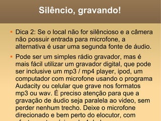 Silêncio, gravando! Dica 2: Se o local não for silêncioso e a câmera não possuir entrada para microfone, a alternativa é usar uma segunda fonte de áudio. Pode ser um simples rádio gravador, mas é mais fácil utilizar um gravador digital, que pode ser inclusive um mp3 / mp4 player, ipod, um computador com microfone usando o programa Audacity ou celular que grave nos formatos mp3 ou wav. É preciso atenção para que a gravação de áudio seja paralela ao video, sem perder nenhum trecho. Deixe o microfone direcionado e bem perto do elocutor, com afastamento mínimo de 4 dedos. 